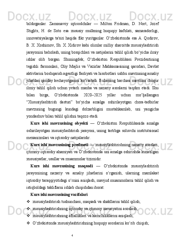 4bildirganlar.   Zamonaviy   iqtisodchilar   —   Milton   Fridman,   D.   Nort,   Jozef
Stiglits,   H.   de   Soto   esa   xususiy   mulkning   huquqiy   kafolati,   samaradorligi,
innovatsiyalarga   ta'siri   haqida   fikr   yuritganlar.   O‘zbekistonda   esa   A.   Qodirov,
B. X. Xoshimov, Sh. X. Xidirov kabi olimlar milliy sharoitda xususiylashtirish
jarayonini baholash, uning bosqichlari va natijalarini tahlil qilish bo‘yicha ilmiy
ishlar   olib   borgan.   Shuningdek,   O‘zbekiston   Respublikasi   Prezidentining
tegishli   farmonlari,   Oliy   Majlis   va   Vazirlar   Mahkamasining   qarorlari,   Davlat
aktivlarini boshqarish agentligi faoliyati va hisobotlari ushbu mavzuning amaliy
jihatdan qanday kechayotganini ko‘rsatadi. Bularning barchasi mavzuni chuqur
ilmiy   tahlil   qilish   uchun   yetarli   manba   va   nazariy   asoslarni   taqdim   etadi.   Shu
bilan   birga,   O‘zbekistonda   2020–2025   yillar   uchun   mo‘ljallangan
“Xususiylashtirish   dasturi”   bo‘yicha   amalga   oshirilayotgan   chora-tadbirlar
mavzuning   bugungi   kundagi   dolzarbligini   mustahkamlab,   uni   yangicha
yondashuv bilan tahlil qilishni taqozo etadi.
Kurs   ishi   mavzusining   obyekti   —   O‘zbekiston   Respublikasida   amalga
oshirilayotgan   xususiylashtirish   jarayoni,   uning   tartibga   soluvchi   institutsional
mexanizmlari va iqtisodiy natijalaridir.
Kurs ishi mavzusining predmeti   — xususiylashtirishning  nazariy asoslari,
ijtimoiy-iqtisodiy ahamiyati va O‘zbekistonda uni amalga oshirishda kuzatilgan
xususiyatlar, usullar va muammolar tizimidir.
Kurs   ishi   mavzusining   maqsadi   —   O‘zbekistonda   xususiylashtirish
jarayonining   nazariy   va   amaliy   jihatlarini   o‘rganish,   ularning   mamlakat
iqtisodiy taraqqiyotidagi o‘rnini aniqlash, mavjud muammolarni tahlil qilish va
istiqboldagi takliflarni ishlab chiqishdan iborat.
Kurs ishi mavzusining vazifalari
 xususiylashtirish tushunchasi, maqsadi va shakllarini tahlil qilish;
 xususiylashtirishning iqtisodiy va ijtimoiy zaruriyatini asoslash;
 xususiylashtirishning afzalliklari va kamchiliklarini aniqlash;
 O‘zbekistonda xususiylashtirishning huquqiy asoslarini ko‘rib chiqish;