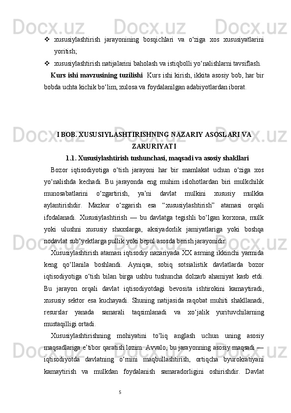 5 xususiylashtirish   jarayonining   bosqichlari   va   o‘ziga   xos   xususiyatlarini
yoritish;
 xususiylashtirish natijalarini baholash va istiqbolli yo‘nalishlarni tavsiflash.
Kurs ishi mavzusining tuzilishi    Kurs ishi kirish, ikkita asosiy bob, har bir
bobda uchta kichik bo‘lim, xulosa va foydalanilgan adabiyotlardan iborat.
I BOB. XUSUSIYLASHTIRISHNING NAZARIY ASOSLARI VA
ZARURIYATI
1.1. Xususiylashtirish tushunchasi, maqsadi va asosiy shakllari
Bozor   iqtisodiyotiga   o‘tish   jarayoni   har   bir   mamlakat   uchun   o‘ziga   xos
yo‘nalishda   kechadi.   Bu   jarayonda   eng   muhim   islohotlardan   biri   mulkchilik
munosabatlarini   o‘zgartirish,   ya’ni   davlat   mulkini   xususiy   mulkka
aylantirishdir.   Mazkur   o‘zgarish   esa   “xususiylashtirish”   atamasi   orqali
ifodalanadi.   Xususiylashtirish   —   bu   davlatga   tegishli   bo‘lgan   korxona,   mulk
yoki   ulushni   xususiy   shaxslarga,   aksiyadorlik   jamiyatlariga   yoki   boshqa
nodavlat sub’yektlarga pullik yoki bepul asosda berish jarayonidir.
Xususiylashtirish atamasi  iqtisodiy nazariyada XX asrning ikkinchi yarmida
keng   qo‘llanila   boshlandi.   Ayniqsa,   sobiq   sotsialistik   davlatlarda   bozor
iqtisodiyotiga   o‘tish   bilan   birga   ushbu   tushuncha   dolzarb   ahamiyat   kasb   etdi.
Bu   jarayon   orqali   davlat   iqtisodiyotdagi   bevosita   ishtirokini   kamaytiradi,
xususiy   sektor   esa   kuchayadi.   Shuning   natijasida   raqobat   muhiti   shakllanadi,
resurslar   yanada   samarali   taqsimlanadi   va   xo‘jalik   yurituvchilarning
mustaqilligi ortadi.
Xususiylashtirishning   mohiyatini   to‘liq   anglash   uchun   uning   asosiy
maqsadlariga e’tibor qaratish lozim. Avvalo, bu jarayonning asosiy maqsadi —
iqtisodiyotda   davlatning   o‘rnini   maqbullashtirish,   ortiqcha   byurokratiyani
kamaytirish   va   mulkdan   foydalanish   samaradorligini   oshirishdir.   Davlat 
