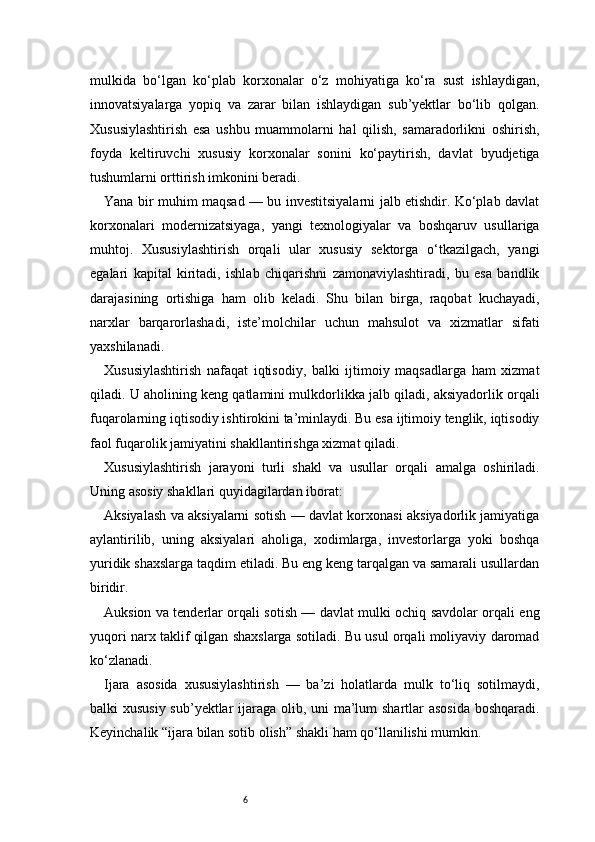 6mulkida   bo‘lgan   ko‘plab   korxonalar   o‘z   mohiyatiga   ko‘ra   sust   ishlaydigan,
innovatsiyalarga   yopiq   va   zarar   bilan   ishlaydigan   sub’yektlar   bo‘lib   qolgan.
Xususiylashtirish   esa   ushbu   muammolarni   hal   qilish,   samaradorlikni   oshirish,
foyda   keltiruvchi   xususiy   korxonalar   sonini   ko‘paytirish,   davlat   byudjetiga
tushumlarni orttirish imkonini beradi.
Yana bir muhim maqsad — bu investitsiyalarni jalb etishdir. Ko‘plab davlat
korxonalari   modernizatsiyaga,   yangi   texnologiyalar   va   boshqaruv   usullariga
muhtoj.   Xususiylashtirish   orqali   ular   xususiy   sektorga   o‘tkazilgach,   yangi
egalari   kapital   kiritadi,   ishlab   chiqarishni   zamonaviylashtiradi,   bu   esa   bandlik
darajasining   ortishiga   ham   olib   keladi.   Shu   bilan   birga,   raqobat   kuchayadi,
narxlar   barqarorlashadi,   iste’molchilar   uchun   mahsulot   va   xizmatlar   sifati
yaxshilanadi.
Xususiylashtirish   nafaqat   iqtisodiy,   balki   ijtimoiy   maqsadlarga   ham   xizmat
qiladi. U aholining keng qatlamini mulkdorlikka jalb qiladi, aksiyadorlik orqali
fuqarolarning iqtisodiy ishtirokini ta’minlaydi. Bu esa ijtimoiy tenglik, iqtisodiy
faol fuqarolik jamiyatini shakllantirishga xizmat qiladi.
Xususiylashtirish   jarayoni   turli   shakl   va   usullar   orqali   amalga   oshiriladi.
Uning asosiy shakllari quyidagilardan iborat:
Aksiyalash va aksiyalarni sotish — davlat korxonasi aksiyadorlik jamiyatiga
aylantirilib,   uning   aksiyalari   aholiga,   xodimlarga,   investorlarga   yoki   boshqa
yuridik shaxslarga taqdim etiladi. Bu eng keng tarqalgan va samarali usullardan
biridir.
Auksion va tenderlar orqali sotish — davlat mulki ochiq savdolar orqali eng
yuqori narx taklif qilgan shaxslarga sotiladi. Bu usul orqali moliyaviy daromad
ko‘zlanadi.
Ijara   asosida   xususiylashtirish   —   ba’zi   holatlarda   mulk   to‘liq   sotilmaydi,
balki xususiy sub’yektlar ijaraga olib, uni  ma’lum shartlar asosida boshqaradi.
Keyinchalik “ijara bilan sotib olish” shakli ham qo‘llanilishi mumkin. 