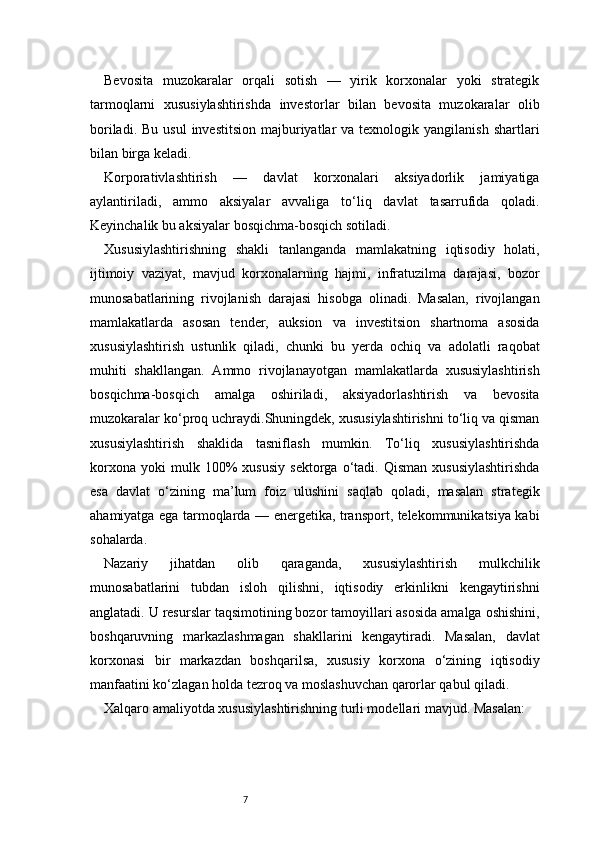 7Bevosita   muzokaralar   orqali   sotish   —   yirik   korxonalar   yoki   strategik
tarmoqlarni   xususiylashtirishda   investorlar   bilan   bevosita   muzokaralar   olib
boriladi.  Bu  usul   investitsion  majburiyatlar   va texnologik  yangilanish  shartlari
bilan birga keladi.
Korporativlashtirish   —   davlat   korxonalari   aksiyadorlik   jamiyatiga
aylantiriladi,   ammo   aksiyalar   avvaliga   to‘liq   davlat   tasarrufida   qoladi.
Keyinchalik bu aksiyalar bosqichma-bosqich sotiladi.
Xususiylashtirishning   shakli   tanlanganda   mamlakatning   iqtisodiy   holati,
ijtimoiy   vaziyat,   mavjud   korxonalarning   hajmi,   infratuzilma   darajasi,   bozor
munosabatlarining   rivojlanish   darajasi   hisobga   olinadi.   Masalan,   rivojlangan
mamlakatlarda   asosan   tender,   auksion   va   investitsion   shartnoma   asosida
xususiylashtirish   ustunlik   qiladi,   chunki   bu   yerda   ochiq   va   adolatli   raqobat
muhiti   shakllangan.   Ammo   rivojlanayotgan   mamlakatlarda   xususiylashtirish
bosqichma-bosqich   amalga   oshiriladi,   aksiyadorlashtirish   va   bevosita
muzokaralar ko‘proq uchraydi.Shuningdek, xususiylashtirishni to‘liq va qisman
xususiylashtirish   shaklida   tasniflash   mumkin.   To‘liq   xususiylashtirishda
korxona   yoki   mulk   100%   xususiy   sektorga   o‘tadi.  Qisman   xususiylashtirishda
esa   davlat   o‘zining   ma’lum   foiz   ulushini   saqlab   qoladi,   masalan   strategik
ahamiyatga ega tarmoqlarda — energetika, transport, telekommunikatsiya kabi
sohalarda.
Nazariy   jihatdan   olib   qaraganda,   xususiylashtirish   mulkchilik
munosabatlarini   tubdan   isloh   qilishni,   iqtisodiy   erkinlikni   kengaytirishni
anglatadi. U resurslar taqsimotining bozor tamoyillari asosida amalga oshishini,
boshqaruvning   markazlashmagan   shakllarini   kengaytiradi.   Masalan,   davlat
korxonasi   bir   markazdan   boshqarilsa,   xususiy   korxona   o‘zining   iqtisodiy
manfaatini ko‘zlagan holda tezroq va moslashuvchan qarorlar qabul qiladi.
Xalqaro amaliyotda xususiylashtirishning turli modellari mavjud. Masalan: 