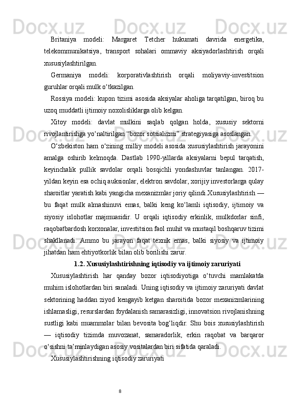 8Britaniya   modeli:   Margaret   Tetcher   hukumati   davrida   energetika,
telekommunikatsiya,   transport   sohalari   ommaviy   aksiyadorlashtirish   orqali
xususiylashtirilgan.
Germaniya   modeli:   korporativlashtirish   orqali   moliyaviy-investitsion
guruhlar orqali mulk o‘tkazilgan.
Rossiya modeli: kupon tizimi asosida aksiyalar aholiga tarqatilgan, biroq bu
uzoq muddatli ijtimoiy noxolisliklarga olib kelgan.
Xitoy   modeli:   davlat   mulkini   saqlab   qolgan   holda,   xususiy   sektorni
rivojlantirishga yo‘naltirilgan “bozor sotsializmi” strategiyasiga asoslangan.
O‘zbekiston ham o‘zining milliy modeli asosida xususiylashtirish jarayonini
amalga   oshirib   kelmoqda.   Dastlab   1990-yillarda   aksiyalarni   bepul   tarqatish,
keyinchalik   pullik   savdolar   orqali   bosqichli   yondashuvlar   tanlangan.   2017-
yildan keyin esa ochiq auksionlar, elektron savdolar, xorijiy investorlarga qulay
sharoitlar yaratish kabi yangicha mexanizmlar joriy qilindi.Xususiylashtirish —
bu   faqat   mulk   almashinuvi   emas,   balki   keng   ko‘lamli   iqtisodiy,   ijtimoiy   va
siyosiy   islohotlar   majmuasidir.   U   orqali   iqtisodiy   erkinlik,   mulkdorlar   sinfi,
raqobatbardosh korxonalar, investitsion faol muhit va mustaqil boshqaruv tizimi
shakllanadi.   Ammo   bu   jarayon   faqat   texnik   emas,   balki   siyosiy   va   ijtimoiy
jihatdan ham ehtiyotkorlik bilan olib borilishi zarur.
1.2. Xususiylashtirishning iqtisodiy va ijtimoiy zaruriyati
Xususiylashtirish   har   qanday   bozor   iqtisodiyotiga   o‘tuvchi   mamlakatda
muhim islohotlardan biri sanaladi. Uning iqtisodiy va ijtimoiy zaruriyati davlat
sektorining   haddan   ziyod   kengayib   ketgan   sharoitida   bozor   mexanizmlarining
ishlamasligi, resurslardan foydalanish samarasizligi, innovatsion rivojlanishning
sustligi   kabi   muammolar   bilan   bevosita   bog‘liqdir.   Shu   bois   xususiylashtirish
—   iqtisodiy   tizimda   muvozanat,   samaradorlik,   erkin   raqobat   va   barqaror
o‘sishni ta’minlaydigan asosiy vositalardan biri sifatida qaraladi.
Xususiylashtirishning iqtisodiy zaruriyati 