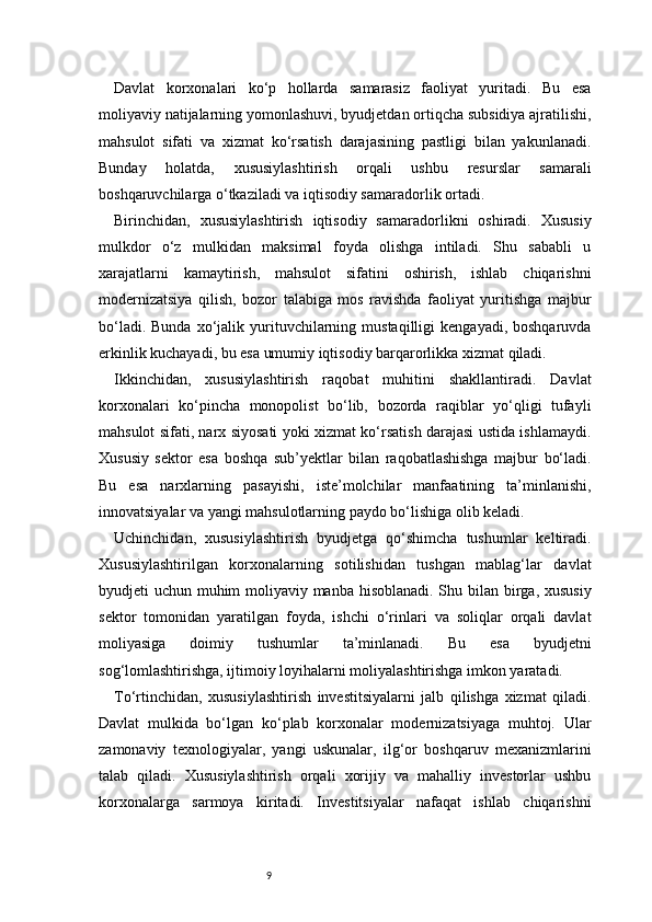 9Davlat   korxonalari   ko‘p   hollarda   samarasiz   faoliyat   yuritadi.   Bu   esa
moliyaviy natijalarning yomonlashuvi, byudjetdan ortiqcha subsidiya ajratilishi,
mahsulot   sifati   va   xizmat   ko‘rsatish   darajasining   pastligi   bilan   yakunlanadi.
Bunday   holatda,   xususiylashtirish   orqali   ushbu   resurslar   samarali
boshqaruvchilarga o‘tkaziladi va iqtisodiy samaradorlik ortadi.
Birinchidan,   xususiylashtirish   iqtisodiy   samaradorlikni   oshiradi.   Xususiy
mulkdor   o‘z   mulkidan   maksimal   foyda   olishga   intiladi.   Shu   sababli   u
xarajatlarni   kamaytirish,   mahsulot   sifatini   oshirish,   ishlab   chiqarishni
modernizatsiya   qilish,   bozor   talabiga   mos   ravishda   faoliyat   yuritishga   majbur
bo‘ladi.  Bunda   xo‘jalik  yurituvchilarning  mustaqilligi   kengayadi,  boshqaruvda
erkinlik kuchayadi, bu esa umumiy iqtisodiy barqarorlikka xizmat qiladi.
Ikkinchidan,   xususiylashtirish   raqobat   muhitini   shakllantiradi.   Davlat
korxonalari   ko‘pincha   monopolist   bo‘lib,   bozorda   raqiblar   yo‘qligi   tufayli
mahsulot sifati, narx siyosati yoki xizmat ko‘rsatish darajasi ustida ishlamaydi.
Xususiy   sektor   esa   boshqa   sub’yektlar   bilan   raqobatlashishga   majbur   bo‘ladi.
Bu   esa   narxlarning   pasayishi,   iste’molchilar   manfaatining   ta’minlanishi,
innovatsiyalar va yangi mahsulotlarning paydo bo‘lishiga olib keladi.
Uchinchidan,   xususiylashtirish   byudjetga   qo‘shimcha   tushumlar   keltiradi.
Xususiylashtirilgan   korxonalarning   sotilishidan   tushgan   mablag‘lar   davlat
byudjeti uchun muhim moliyaviy manba hisoblanadi. Shu bilan birga, xususiy
sektor   tomonidan   yaratilgan   foyda,   ishchi   o‘rinlari   va   soliqlar   orqali   davlat
moliyasiga   doimiy   tushumlar   ta’minlanadi.   Bu   esa   byudjetni
sog‘lomlashtirishga, ijtimoiy loyihalarni moliyalashtirishga imkon yaratadi.
To‘rtinchidan,   xususiylashtirish   investitsiyalarni   jalb   qilishga   xizmat   qiladi.
Davlat   mulkida   bo‘lgan   ko‘plab   korxonalar   modernizatsiyaga   muhtoj.   Ular
zamonaviy   texnologiyalar,   yangi   uskunalar,   ilg‘or   boshqaruv   mexanizmlarini
talab   qiladi.   Xususiylashtirish   orqali   xorijiy   va   mahalliy   investorlar   ushbu
korxonalarga   sarmoya   kiritadi.   Investitsiyalar   nafaqat   ishlab   chiqarishni 