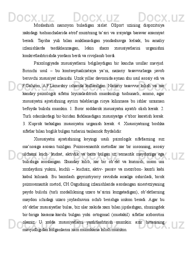 Moslashish   namoyon   buladigan   xislat.   Ollport   uzining   dispozitsiya
xakidagi   tushunchalarida   atrof   muxitning   ta‘siri   va   irsiyatga   baravar   axamiyat
beradi.   Tajriba   yuli   bilan   aniklanadigan   yondashuvga   kelsak,   bu   amaliy
izlanishlarda   tasdiklanmagan,   lekin   shaxs   xususiyatlarini   urganishni
konkretlashtirishda yordam berdi va rivojlanib bordi.
Psixologiyada   xususiyatlarni   belgilaydigan   bir   kancha   usullar   mavjud.
Birinchi   usul   –   bu   kontseptualizatsiya   ya‘ni,   nazariy   tasavvurlarga   javob
beruvchi xususiyat izlanishi. Uzok yillar davomida aynan shu usul asosiy edi va
F.Gal ь ton,  A.F.Lazurskiy   isharida   kullanilgan.   Nazariy   tasavvur   kilish   va   xar
kanday   psixologik   sifatni   loyixalashtrish   mumkinligi   tushunarli,   ammo,   agar
xususiyatni   ajratishning   ayrim   talablariga   rioya   kilinmasa   bu   ishlar   umuman
befoyda   bulishi   mumkin.   1.   Biror   soddarok   xususiyatni   ajratib   olish   kerak.   2.
Turli  odamlardagi   bir-biridan  farklanadigan  xususiyatga  e‘tibor   karatish  kerak.
3.   Kuprok   tarkalgan   xususiyatni   urganish   kerak.   4.   Xususiyatning   boshka
sifatlar bilan boglik bulgan turlarini tanlamok foydalidir.
Xususiyatni   ajratishining   keyingi   usuli   psixologik   sifatlarning   suz
ma‘nosiga   asosan   tuzilgan.   Psixosemantik   metodlar   xar   bir   insonning,   asosiy
ulchami   kuch-   kudrat,   aktivlik   va   baxo   bulgan   uz   semantik   maydoniga   ega
bulishiga   asoslangan.   Shunday   kilib,   xar   bir   ob‘ekt   va   kurinish,   inson   uni
xoxlaydimi   yukmi,   kuchli   –   kuchsiz,   aktiv-   passiv   va   mexribon-   kaxrli   kabi
kabul   kilinadi.   Bu   baxolash   gayriixtiyoriy   ravishda   amalga   oshiriladi,   birok
psixosemantik metod, CH.Osgudning izlanishlarida asoslangan sinesteziyaning
paydo   bulishi   (turli   modallikning   uzaro   ta‘sirini   kuzgatadigan),   ob‘ektlarning
maydon   ichidagi   uzaro   joylashuvini   ochib   berishga   imkon   beradi.   Agar   bu
ob‘ektlar xususiyatlar bulsa, biz ular xakida xam bilan jipslashgan, shuningdek
bir-biriga   karama-karshi   bulgan   yoki   ortogonal   (mustakil)   sifatlar   axborotini
olamiz.   U   xolda   xususiyatlarni   yaxlitlashtirish   mumkin:   axir   bittasining
mavjudligidan kolganlarini xam muxokama kilish mumkin. 