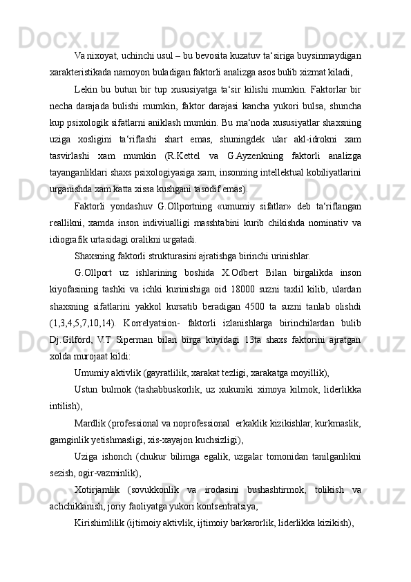 Va nixoyat, uchinchi usul – bu bevosita kuzatuv ta‘siriga buysinmaydigan
xarakteristikada namoyon buladigan faktorli analizga asos bulib xizmat kiladi,
Lekin   bu   butun   bir   tup   xususiyatga   ta‘sir   kilishi   mumkin.   Faktorlar   bir
necha   darajada   bulishi   mumkin,   faktor   darajasi   kancha   yukori   bulsa,   shuncha
kup psixologik sifatlarni aniklash mumkin. Bu ma‘noda xususiyatlar shaxsning
uziga   xosligini   ta‘riflashi   shart   emas,   shuningdek   ular   akl-idrokni   xam
tasvirlashi   xam   mumkin   (R.Kettel   va   G.Ayzenkning   faktorli   analizga
tayanganliklari shaxs psixologiyasiga xam, insonning intellektual kobiliyatlarini
urganishda xam katta xissa kushgani tasodif emas).
Faktorli   yondashuv   G.Ollportning   «umumiy   sifatlar»   deb   ta‘riflangan
reallikni,   xamda   inson   indiviualligi   masshtabini   kurib   chikishda   nominativ   va
idiografik urtasidagi oralikni urgatadi.
Shaxsning faktorli strukturasini ajratishga birinchi urinishlar.
G.Ollport   uz   ishlarining   boshida   X.Odbert   Bilan   birgalikda   inson
kiyofasining   tashki   va   ichki   kurinishiga   oid   18000   suzni   taxlil   kilib,   ulardan
shaxsning   sifatlarini   yakkol   kursatib   beradigan   4500   ta   suzni   tanlab   olishdi
(1,3,4,5,7,10,14).   Korrelyatsion-   faktorli   izlanishlarga   birinchilardan   bulib
Dj.Gilford,   V.T   Siperman   bilan   birga   kuyidagi   13ta   shaxs   faktorini   ajratgan
xolda murojaat kildi:
Umumiy aktivlik (gayratlilik, xarakat tezligi, xarakatga moyillik),
Ustun   bulmok   (tashabbuskorlik,   uz   xukuniki   ximoya   kilmok,   liderlikka
intilish),
Mardlik (professional va noprofessional  erkaklik kizikishlar, kurkmaslik,
gamginlik yetishmasligi, xis-xayajon kuchsizligi),
Uziga   ishonch   (chukur   bilimga   egalik,   uzgalar   tomonidan   tanilganlikni
sezish, ogir-vazminlik),
Xotirjamlik   (sovukkonlik   va   irodasini   bushashtirmok,   tolikish   va
achchiklanish, joriy faoliyatga yukori kontsentratsiya,
Kirishimlilik (ijtimoiy aktivlik, ijtimoiy barkarorlik, liderlikka kizikish), 