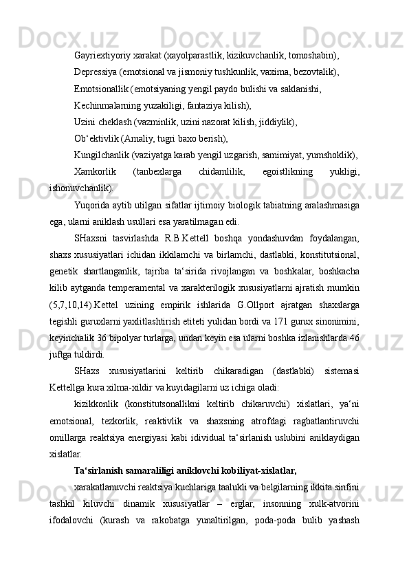 Gayriextiyoriy xarakat (xayolparastlik, kizikuvchanlik, tomoshabin),
Depressiya (emotsional va jismoniy tushkunlik, vaxima, bezovtalik),
Emotsionallik (emotsiyaning yengil paydo bulishi va saklanishi,
Kechinmalarning yuzakiligi, fantaziya kilish),
Uzini cheklash (vazminlik, uzini nazorat kilish, jiddiylik),
Ob‘ektivlik (Amaliy, tugri baxo berish),
Kungilchanlik (vaziyatga karab yengil uzgarish, samimiyat, yumshoklik),
Xamkorlik   (tanbexlarga   chidamlilik,   egoistlikning   yukligi,
ishonuvchanlik).
Yuqorida aytib utilgan sifatlar ijtimoiy biologik tabiatning aralashmasiga
ega, ularni aniklash usullari esa yaratilmagan edi.
SHaxsni   tasvirlashda   R.B.Kettell   boshqa   yondashuvdan   foydalangan,
shaxs   xususiyatlari   ichidan   ikkilamchi   va   birlamchi,   dastlabki,   konstitutsional,
genetik   shartlanganlik,   tajriba   ta‘sirida   rivojlangan   va   boshkalar,   boshkacha
kilib aytganda temperamental va xarakterilogik xususiyatlarni  ajratish mumkin
(5,7,10,14).Kettel   uzining   empirik   ishlarida   G.Ollport   ajratgan   shaxslarga
tegishli guruxlarni yaxlitlashtirish etiteti yulidan bordi va 171 gurux sinonimini,
keyinchalik 36 bipolyar turlarga, undan keyin esa ularni boshka izlanishlarda 46
juftga tuldirdi.
SHaxs   xususiyatlarini   keltirib   chikaradigan   (dastlabki)   sistemasi
Kettellga kura xilma-xildir va kuyidagilarni uz ichiga oladi:
kizikkonlik   (konstitutsonallikni   keltirib   chikaruvchi)   xislatlari,   ya‘ni
emotsional,   tezkorlik,   reaktivlik   va   shaxsning   atrofdagi   ragbatlantiruvchi
omillarga   reaktsiya   energiyasi   kabi   idividual   ta‘sirlanish   uslubini   aniklaydigan
xislatlar.
Ta‘sirlanish samaraliligi aniklovchi kobiliyat-xislatlar,
xarakatlanuvchi reaktsiya kuchlariga taalukli va belgilarning ikkita sinfini
tashkil   kiluvchi   dinamik   xususiyatlar   –   erglar,   insonning   xulk-atvorini
ifodalovchi   (kurash   va   rakobatga   yunaltirilgan,   poda-poda   bulib   yashash