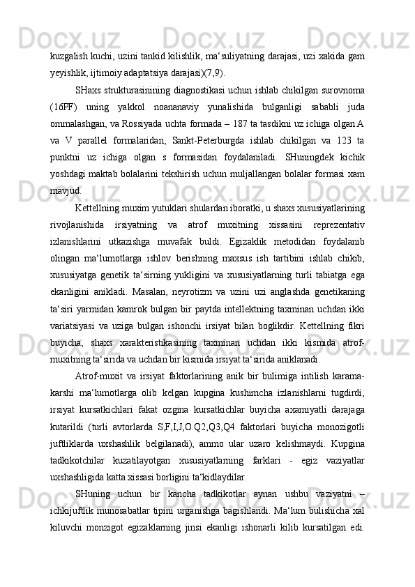 kuzgalish kuchi, uzini tankid kilishlik, ma‘suliyatning darajasi, uzi xakida gam
yeyishlik, ijtimoiy adaptatsiya darajasi)(7,9).
SHaxs strukturasinining diagnostikasi uchun ishlab chikilgan surovnoma
(16PF)   uning   yakkol   noananaviy   yunalishida   bulganligi   sababli   juda
ommalashgan, va Rossiyada uchta formada – 187 ta tasdikni uz ichiga olgan A
va   V   parallel   formalaridan,   Sankt-Peterburgda   ishlab   chikilgan   va   123   ta
punktni   uz   ichiga   olgan   s   formasidan   foydalaniladi.   SHuningdek   kichik
yoshdagi  maktab bolalarini  tekshirish uchun muljallangan bolalar formasi  xam
mavjud.
Kettellning muxim yutuklari shulardan iboratki, u shaxs xususiyatlarining
rivojlanishida   irsiyatning   va   atrof   muxitning   xissasini   reprezentativ
izlanishlarini   utkazishga   muvafak   buldi.   Egizaklik   metodidan   foydalanib
olingan   ma‘lumotlarga   ishlov   berishning   maxsus   ish   tartibini   ishlab   chikib,
xususiyatga   genetik   ta‘sirning   yukligini   va   xususiyatlarning   turli   tabiatga   ega
ekanligini   anikladi.   Masalan,   neyrotizm   va   uzini   uzi   anglashda   genetikaning
ta‘siri   yarmidan   kamrok   bulgan   bir   paytda   intellektning   taxminan   uchdan   ikki
variatsiyasi   va   uziga   bulgan   ishonchi   irsiyat   bilan   boglikdir.   Kettellning   fikri
buyicha,   shaxs   xarakteristikasining   taxminan   uchdan   ikki   kismida   atrof-
muxitning ta‘sirida va uchdan bir kismida irsiyat ta‘sirida aniklanadi.
Atrof-muxit   va   irsiyat   faktorlarining   anik   bir   bulimiga   intilish   karama-
karshi   ma‘lumotlarga   olib   kelgan   kupgina   kushimcha   izlanishlarni   tugdirdi,
irsiyat   kursatkichlari   fakat   ozgina   kursatkichlar   buyicha   axamiyatli   darajaga
kutarildi   (turli   avtorlarda   S,F,I,J,O.Q2,Q3,Q4   faktorlari   buyicha   monozigotli
juftliklarda   uxshashlik   belgilanadi),   ammo   ular   uzaro   kelishmaydi.   Kupgina
tadkikotchilar   kuzatilayotgan   xususiyatlarning   farklari   -   egiz   vaziyatlar
uxshashligida katta xissasi borligini ta‘kidlaydilar.
SHuning   uchun   bir   kancha   tadkikotlar   aynan   ushbu   vaziyatni   –
ichkijuftlik  munosabatlar  tipini  urganishga   bagishlandi.  Ma‘lum   bulishicha  xal
kiluvchi   monzigot   egizaklarning   jinsi   ekanligi   ishonarli   kilib   kursatilgan   edi.