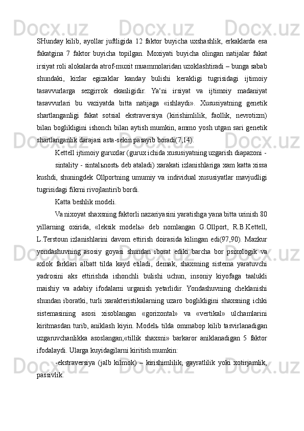 SHunday   kilib,   ayollar   juftligida   12   faktor   buyicha   uxshashlik,   erkaklarda   esa
fakatgina   7   faktor   buyicha   topilgan.   Moxiyati   buyicha   olingan   natijalar   fakat
irsiyat roli alokalarda atrof-muxit muammolaridan uzoklashtiradi – bunga sabab
shundaki,   kizlar   egizaklar   kanday   bulishi   kerakligi   tugrisidagi   ijtimoiy
tasavvurlarga   sezgirrok   ekanligidir.   Ya‘ni   irsiyat   va   ijtimoiy   madaniyat
tasavvurlari   bu   vaziyatda   bitta   natijaga   «ishlaydi».   Xususiyatning   genetik
shartlanganligi   fakat   sotsial   ekstraversiya   (kirishimlilik,   faollik,   nevrotizm)
bilan boglikligini ishonch bilan aytish mumkin, ammo yosh utgan sari  genetik
shartlanganlik darajasi asta-sekin pasayib boradi(7,14).
Kettell ijtimoiy guruxlar (gurux ichida xususiyatning uzgarish diapazoni -
sintality - sintal ь nost ь  deb ataladi) xarakati izlanishlariga xam katta xissa
kushdi,   shuningdek   Ollportning   umumiy   va   individual   xususiyatlar   mavjudligi
tugrisidagi fikrni rivojlantirib bordi.
Katta beshlik modeli.
Va nixoyat shaxsning faktorli nazariyasini yaratishga yana bitta urinish 80
yillarning   oxirida,   «leksik   model ь »   deb   nomlangan   G.Ollport,   R.B.Kettell,
L.Terstoun   izlanishlarini   davom   ettirish   doirasida   kilingan   edi(97,90).   Mazkur
yondashuvning   asosiy   goyasi   shundan   iborat   ediki   barcha   bor   psixologik   va
axlok   farklari   albatt   tilda   kayd   etiladi,   demak,   shaxsning   sistema   yaratuvchi
yadrosini   aks   ettirishda   ishonchli   bulishi   uchun,   insoniy   kiyofaga   taalukli
maishiy   va   adabiy   ifodalarni   urganish   yetarlidir.   Yondashuvning   cheklanishi
shundan   iboratki,   turli   xarakteristikalarning   uzaro   boglikligini   shaxsning   ichki
sistemasining   asosi   xisoblangan   «gorizontal»   va   «vertikal»   ulchamlarini
kiritmasdan   turib,   aniklash   kiyin.   Model ь   tilda   ommabop   kilib   tasvirlanadigan
uzgaruvchanlikka   asoslangan;«tillik   shaxsni»   barkaror   aniklanadigan   5   faktor
ifodalaydi. Ularga kuyidagilarni kiritish mumkin:
-ekstraversiya   (jalb   kilmok)   –   kirishimlilik,   gayratlilik   yoki   xotirjamlik,
passivlik. 