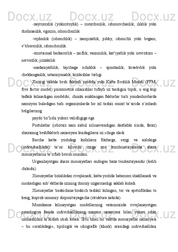 -xayrixoxlik   (yokimtoylik)   –   mexribonlik,   ishonuvchanlik,   iliklik   yoki
dushmanlik, egoizm, ishonchsizlik.
-vijdonlik   (ishonchlik)   –   xamjixatlik,   jiddiy,   ishonchli   yoki   begam,
e‘tiborsizlik, ishonchsizlik.
-emotsional barkarorlik – zaiflik, vazminlik, kat‘iyatlik yoki nevrotizm –
nervozlik, jizzakilik.
-madaniyatlilik,   tajribaga   ochiklik   –   spontanlik,   kreativlik   yoki
cheklanganlik, urtamiyonalik, kizikishlar torligi.
Xozirgi   vaktda   besh   faktorli   model ь   yoki   Katta   Beshlik   Modeli   (FFM,
five factor model)  psixometrik izlanishlar tufayli  uz tasdigini  topdi;  u eng kup
tadkik   kilinadigan   modeldir,   chunki   aniklangan   faktorlar   turli   yondashuvlarda
namoyon   buladigan   turli   organizmlarda   bir   xil   tash ќ i   muxit   ta‘sirida   o‘xshash
belgilarning
paydo bo‘lishi yukori validligiga ega.
Postulatlar   (isbotsiz   xam   ќ abul   ќ ilinaveradigan   dastlabki   ќ oida,   faraz)
shaxsning beshfaktorli nazariyasi kuidagilarni uz ichiga oladi:
Barcha   katta   yoshdagi   kishilarni   fikrlarga,   sezgi   va   axlokiga
(individuallikda)   ta‘sir   kiluvchi   uziga   xos   kombinatsiyalarda   shaxs
xususiyatlarini ta‘riflab berish mumkin.
Urganilayotgan   shaxs   xususiyatlari   endogen   baza   tendentsiyasidir   (kelib
chikishi).
Xususiyatlar bolalikdan rivojlanadi, katta yoshda batamom shakllanadi va
moslashgan sub‘ektlarda uzining doimiy uzgarmasligi saklab koladi.
Xususiyatlar   boskichma-boskich   tashkil   kilingan,   tor   va   spetsifikdan   to
keng, kuprok umumiy dispozitsiyagacha (struktura xakida).
Muxokama   kilinayotgan   modellarning   vatanimizda   rivojlanayotgan
psixologiya   fanida   individuallikning   maxsus   nazariyasi   bilan   yukori   ichki
uxshashlikni ta‘kidlab utish kerak. SHu bilan bir vaktda xususiyatlar nazariyasi
–   bu   «oralikdagi»,   tipologik   va   idiografik   (klinik)   orasidagi   individuallikni 