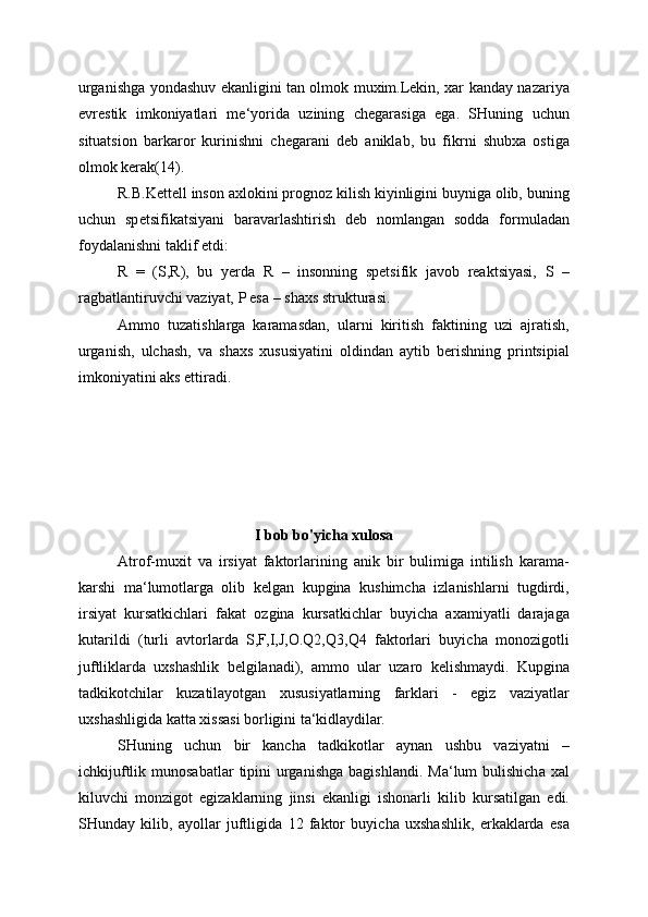 urganishga yondashuv ekanligini tan olmok muxim.Lekin, xar kanday nazariya
evrestik   imkoniyatlari   me‘yorida   uzining   chegarasiga   ega.   SHuning   uchun
situatsion   barkaror   kurinishni   chegarani   deb   aniklab,   bu   fikrni   shubxa   ostiga
olmok kerak(14).
R.B.Kettell inson axlokini prognoz kilish kiyinligini buyniga olib, buning
uchun   spetsifikatsiyani   baravarlashtirish   deb   nomlangan   sodda   formuladan
foydalanishni taklif etdi:
R   =   (S,R),   bu   yerda   R   –   insonning   spetsifik   javob   reaktsiyasi,   S   –
ragbatlantiruvchi vaziyat, P esa – shaxs strukturasi.
Ammo   tuzatishlarga   karamasdan,   ularni   kiritish   faktining   uzi   ajratish,
urganish,   ulchash,   va   shaxs   xususiyatini   oldindan   aytib   berishning   printsipial
imkoniyatini aks ettiradi.
I bob bo'yicha xulosa
Atrof-muxit   va   irsiyat   faktorlarining   anik   bir   bulimiga   intilish   karama-
karshi   ma‘lumotlarga   olib   kelgan   kupgina   kushimcha   izlanishlarni   tugdirdi,
irsiyat   kursatkichlari   fakat   ozgina   kursatkichlar   buyicha   axamiyatli   darajaga
kutarildi   (turli   avtorlarda   S,F,I,J,O.Q2,Q3,Q4   faktorlari   buyicha   monozigotli
juftliklarda   uxshashlik   belgilanadi),   ammo   ular   uzaro   kelishmaydi.   Kupgina
tadkikotchilar   kuzatilayotgan   xususiyatlarning   farklari   -   egiz   vaziyatlar
uxshashligida katta xissasi borligini ta‘kidlaydilar.
SHuning   uchun   bir   kancha   tadkikotlar   aynan   ushbu   vaziyatni   –
ichkijuftlik  munosabatlar  tipini  urganishga   bagishlandi.  Ma‘lum   bulishicha  xal
kiluvchi   monzigot   egizaklarning   jinsi   ekanligi   ishonarli   kilib   kursatilgan   edi.
SHunday   kilib,   ayollar   juftligida   12   faktor   buyicha   uxshashlik,   erkaklarda   esa 