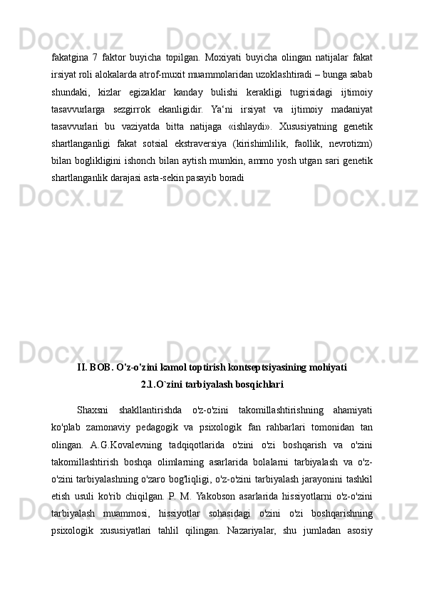 fakatgina   7   faktor   buyicha   topilgan.   Moxiyati   buyicha   olingan   natijalar   fakat
irsiyat roli alokalarda atrof-muxit muammolaridan uzoklashtiradi – bunga sabab
shundaki,   kizlar   egizaklar   kanday   bulishi   kerakligi   tugrisidagi   ijtimoiy
tasavvurlarga   sezgirrok   ekanligidir.   Ya‘ni   irsiyat   va   ijtimoiy   madaniyat
tasavvurlari   bu   vaziyatda   bitta   natijaga   «ishlaydi».   Xususiyatning   genetik
shartlanganligi   fakat   sotsial   ekstraversiya   (kirishimlilik,   faollik,   nevrotizm)
bilan boglikligini ishonch bilan aytish mumkin, ammo yosh utgan sari  genetik
shartlanganlik darajasi asta-sekin pasayib boradi
II. BOB. O'z-o'zini kamol toptirish kontseptsiyasining mohiyati
2.1.O`zini tarbiyalash bosqichlari
Shaxsni   shakllantirishda   o'z-o'zini   takomillashtirishning   ahamiyati
ko'plab   zamonaviy   pedagogik   va   psixologik   fan   rahbarlari   tomonidan   tan
olingan.   A.G.Kovalevning   tadqiqotlarida   o'zini   o'zi   boshqarish   va   o'zini
takomillashtirish   boshqa   olimlarning   asarlarida   bolalarni   tarbiyalash   va   o'z-
o'zini  tarbiyalashning o'zaro bog'liqligi, o'z-o'zini  tarbiyalash jarayonini tashkil
etish   usuli   ko'rib   chiqilgan.   P.   M.   Yakobson   asarlarida   hissiyotlarni   o'z-o'zini
tarbiyalash   muammosi,   hissiyotlar   sohasidagi   o'zini   o'zi   boshqarishning
psixologik   xususiyatlari   tahlil   qilingan.   Nazariyalar,   shu   jumladan   asosiy 