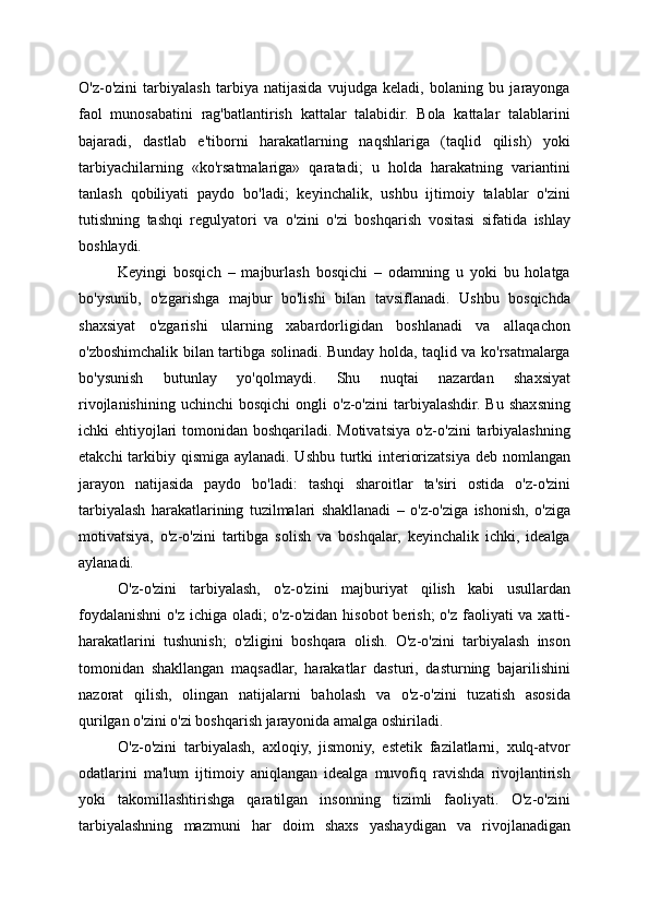 O'z-o'zini   tarbiyalash   tarbiya   natijasida   vujudga   keladi,   bolaning   bu   jarayonga
faol   munosabatini   rag'batlantirish   kattalar   talabidir.   Bola   kattalar   talablarini
bajaradi,   dastlab   e'tiborni   harakatlarning   naqshlariga   (taqlid   qilish)   yoki
tarbiyachilarning   «ko'rsatmalariga»   qaratadi;   u   holda   harakatning   variantini
tanlash   qobiliyati   paydo   bo'ladi;   keyinchalik,   ushbu   ijtimoiy   talablar   o'zini
tutishning   tashqi   regulyatori   va   o'zini   o'zi   boshqarish   vositasi   sifatida   ishlay
boshlaydi.
Keyingi   bosqich   –   majburlash   bosqichi   –   odamning   u   yoki   bu   holatga
bo'ysunib,   o'zgarishga   majbur   bo'lishi   bilan   tavsiflanadi.   Ushbu   bosqichda
shaxsiyat   o'zgarishi   ularning   xabardorligidan   boshlanadi   va   allaqachon
o'zboshimchalik bilan tartibga solinadi. Bunday holda, taqlid va ko'rsatmalarga
bo'ysunish   butunlay   yo'qolmaydi.   Shu   nuqtai   nazardan   shaxsiyat
rivojlanishining   uchinchi   bosqichi  ongli  o'z-o'zini  tarbiyalashdir.  Bu   shaxsning
ichki ehtiyojlari  tomonidan boshqariladi. Motivatsiya o'z-o'zini  tarbiyalashning
etakchi  tarkibiy qismiga aylanadi. Ushbu turtki interiorizatsiya deb nomlangan
jarayon   natijasida   paydo   bo'ladi:   tashqi   sharoitlar   ta'siri   ostida   o'z-o'zini
tarbiyalash   harakatlarining   tuzilmalari   shakllanadi   –   o'z-o'ziga   ishonish,   o'ziga
motivatsiya,   o'z-o'zini   tartibga   solish   va   boshqalar,   keyinchalik   ichki,   idealga
aylanadi.
O'z-o'zini   tarbiyalash,   o'z-o'zini   majburiyat   qilish   kabi   usullardan
foydalanishni o'z ichiga oladi; o'z-o'zidan hisobot  berish;  o'z faoliyati  va xatti-
harakatlarini   tushunish;   o'zligini   boshqara   olish.   O'z-o'zini   tarbiyalash   inson
tomonidan   shakllangan   maqsadlar,   harakatlar   dasturi,   dasturning   bajarilishini
nazorat   qilish,   olingan   natijalarni   baholash   va   o'z-o'zini   tuzatish   asosida
qurilgan o'zini o'zi boshqarish jarayonida amalga oshiriladi.
O'z-o'zini   tarbiyalash,   axloqiy,   jismoniy,   estetik   fazilatlarni,   xulq-atvor
odatlarini   ma'lum   ijtimoiy   aniqlangan   idealga   muvofiq   ravishda   rivojlantirish
yoki   takomillashtirishga   qaratilgan   insonning   tizimli   faoliyati.   O'z-o'zini
tarbiyalashning   mazmuni   har   doim   shaxs   yashaydigan   va   rivojlanadigan