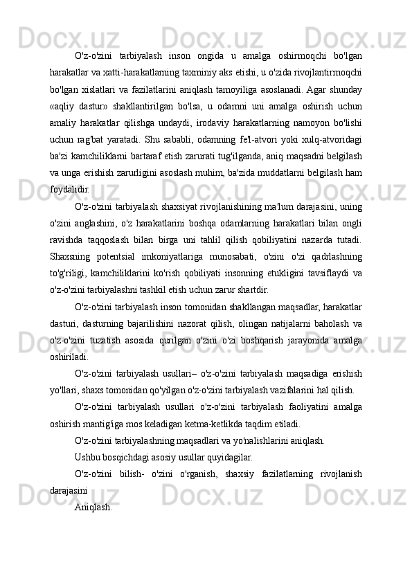 O'z-o'zini   tarbiyalash   inson   ongida   u   amalga   oshirmoqchi   bo'lgan
harakatlar va xatti-harakatlarning taxminiy aks etishi, u o'zida rivojlantirmoqchi
bo'lgan   xislatlari   va   fazilatlarini   aniqlash   tamoyiliga   asoslanadi.  Agar   shunday
«aqliy   dastur»   shakllantirilgan   bo'lsa,   u   odamni   uni   amalga   oshirish   uchun
amaliy   harakatlar   qilishga   undaydi,   irodaviy   harakatlarning   namoyon   bo'lishi
uchun   rag'bat   yaratadi.   Shu   sababli,   odamning   fe'l-atvori   yoki   xulq-atvoridagi
ba'zi kamchiliklarni bartaraf etish zarurati tug'ilganda, aniq maqsadni belgilash
va unga erishish zarurligini asoslash muhim, ba'zida muddatlarni belgilash ham
foydalidir.
O'z-o'zini tarbiyalash shaxsiyat rivojlanishining ma'lum darajasini, uning
o'zini   anglashini,   o'z   harakatlarini   boshqa   odamlarning   harakatlari   bilan   ongli
ravishda   taqqoslash   bilan   birga   uni   tahlil   qilish   qobiliyatini   nazarda   tutadi.
Shaxsning   potentsial   imkoniyatlariga   munosabati,   o'zini   o'zi   qadrlashning
to'g'riligi,   kamchiliklarini   ko'rish   qobiliyati   insonning   etukligini   tavsiflaydi   va
o'z-o'zini tarbiyalashni tashkil etish uchun zarur shartdir.
O'z-o'zini tarbiyalash inson tomonidan shakllangan maqsadlar, harakatlar
dasturi,   dasturning   bajarilishini   nazorat   qilish,   olingan   natijalarni   baholash   va
o'z-o'zini   tuzatish   asosida   qurilgan   o'zini   o'zi   boshqarish   jarayonida   amalga
oshiriladi.
O'z-o'zini   tarbiyalash   usullari–   o'z-o'zini   tarbiyalash   maqsadiga   erishish
yo'llari, shaxs tomonidan qo'yilgan o'z-o'zini tarbiyalash vazifalarini hal qilish.
O'z-o'zini   tarbiyalash   usullari   o'z-o'zini   tarbiyalash   faoliyatini   amalga
oshirish mantig'iga mos keladigan ketma-ketlikda taqdim etiladi.
O'z-o'zini tarbiyalashning maqsadlari va yo'nalishlarini aniqlash.
Ushbu bosqichdagi asosiy usullar quyidagilar.
O'z-o'zini   bilish-   o'zini   o'rganish,   shaxsiy   fazilatlarning   rivojlanish
darajasini
Aniqlash.