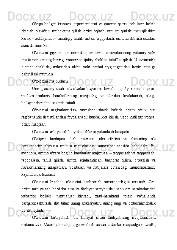 O'ziga   bo'lgan   ishonch-   argumentlarni   va   qarama-qarshi   dalillarni   ko'rib
chiqish, o'z-o'zini muhokama qilish, o'zini oqlash, zanjirni qurish: men qilishim
kerak – xohlayman – mantiqiy tahlil, sintez, taqqoslash, umumlashtirish usullari
asosida mumkin.
O'z-o'zini   gipnoz-   o'z   nomidan,   o'z-o'zini   tarbiyalashning   yakuniy   yoki
oraliq natijasining hozirgi zamonida ijobiy shaklda talaffuz qilish. U avtomatik
o'qitish   shaklida,   uxlashdan   oldin   yoki   darhol   uyg'onganidan   keyin   amalga
oshirilishi mumkin.
O'z-o'zini majburlash.
Uning   asosiy   usuli:   o'z-o'zidan   buyurtma   berish   –   qat'iy,   ramkali   qaror;
ma'lum   irodaviy   harakatlarning   mavjudligi   va   ulardan   foydalanish,   o'ziga
bo'lgan ishonchni nazarda tutadi.
O'z-o'zini   rag'batlantirish-   yumshoq   shakl;   ba'zida   odam   o'zini   o'zi
rag'batlantirish usullaridan foydalanadi: kundalikka kirish, uzoq kutilgan voqea,
o'zini maqtash.
O'z-o'zini tarbiyalash bo'yicha ishlarni yakunlash bosqichi.
O'zligini   boshqara   olish-   ratsional   aks   ettirish   va   shaxsning   o'z
harakatlarini   shaxsan   muhim   motivlar   va   munosabat   asosida   baholashi.   Bu
avtonom, ammo o'zaro bog'liq harakatlar majmuasi – taqqoslash va taqqoslash,
taqqoslash,   tahlil   qilish,   sintez,   rejalashtirish,   bashorat   qilish,   o'tkazish   va
harakatlarning   maqsadlari,   vositalari   va   natijalari   o'rtasidagi   munosabatlarni
keyinchalik tuzatish.
O'z-o'zini   hisobot-   o'z-o'zini   boshqarish   samaradorligini   oshiradi.   O'z-
o'zini   tarbiyalash   bo'yicha   amaliy   faoliyat   jarayonida   inson   o'z   harakatlaridan
xabardor   bo'ladi,   tuzatishlar   kiritadi,   xatti-harakatni   to'g'ri   yo'nalishda
barqarorlashtiradi,   shu   bilan   uning   shaxsiyatini   uning   ongi   va   o'zboshimchalik
ob'ekti qiladi.
O'z-o'zini   tarbiyalash-   bu   faoliyat   inson   faoliyatining   rivojlanishisiz
imkonsizdir.   Mazmunli   natijalarga   erishish   uchun   tadbirlar   maqsadga   muvofiq