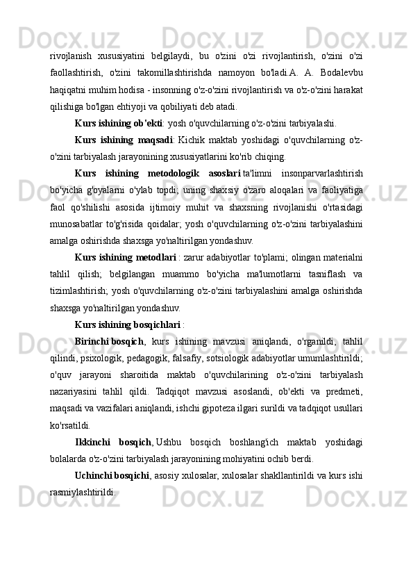 rivojlanish   xususiyatini   belgilaydi,   bu   o'zini   o'zi   rivojlantirish,   o'zini   o'zi
faollashtirish,   o'zini   takomillashtirishda   namoyon   bo'ladi.A.   A.   Bodalevbu
haqiqatni muhim hodisa - insonning o'z-o'zini rivojlantirish va o'z-o'zini harakat
qilishiga bo'lgan ehtiyoji va qobiliyati deb atadi.
Kurs   ishining   ob'ekti :   yosh o'quvchilarning o'z-o'zini tarbiyalashi.
Kurs   ishining   maqsadi :   Kichik   maktab   yoshidagi   o'quvchilarning   o'z-
o'zini tarbiyalash jarayonining xususiyatlarini ko'rib chiqing.
Kurs   ishining   metodologik   asoslari   ta'limni   insonparvarlashtirish
bo'yicha   g'oyalarni   o'ylab   topdi;   uning   shaxsiy   o'zaro   aloqalari   va   faoliyatiga
faol   qo'shilishi   asosida   ijtimoiy   muhit   va   shaxsning   rivojlanishi   o'rtasidagi
munosabatlar   to'g'risida   qoidalar;   yosh   o'quvchilarning   o'z-o'zini   tarbiyalashini
amalga oshirishda shaxsga yo'naltirilgan yondashuv.
Kurs   ishining   metodlari   :   zarur adabiyotlar to'plami; olingan materialni
tahlil   qilish;   belgilangan   muammo   bo'yicha   ma'lumotlarni   tasniflash   va
tizimlashtirish; yosh o'quvchilarning o'z-o'zini  tarbiyalashini  amalga oshirishda
shaxsga yo'naltirilgan yondashuv.
Kurs ishining   bosqichlari   :
Birinchi   bosqich ,   kurs   ishining   mavzusi   aniqlandi,   o'rganildi,   tahlil
qilindi, psixologik, pedagogik, falsafiy, sotsiologik adabiyotlar umumlashtirildi;
o'quv   jarayoni   sharoitida   maktab   o'quvchilarining   o'z-o'zini   tarbiyalash
nazariyasini   tahlil   qildi.   Tadqiqot   mavzusi   asoslandi,   ob'ekti   va   predmeti,
maqsadi va vazifalari aniqlandi, ishchi gipoteza ilgari surildi va tadqiqot usullari
ko'rsatildi.
Ikkinchi   bosqich ,   Ushbu   bosqich   boshlang'ich   maktab   yoshidagi
bolalarda o'z-o'zini tarbiyalash jarayonining mohiyatini ochib berdi.
Uchinchi   bosqichi , asosiy xulosalar, xulosalar shakllantirildi va kurs ishi
rasmiylashtirildi. 