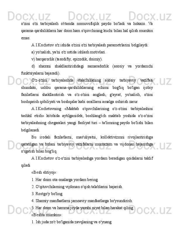 o'zini   o'zi   tarbiyalash   o'rtasida   nomuvofiqlik   paydo   bo'ladi   va   hokazo.   Va
qarama-qarshiliklarni har doim ham o'quvchining kuchi bilan hal qilish mumkin
emas.
A.I.Kochetov o'z ishida o'zini o'zi tarbiyalash parametrlarini belgilaydi:
a) yo'nalish, ya'ni o'z ustida ishlash motivlari.
v) barqarorlik (tasodifiy, epizodik, doimiy).
d)   shaxsni   shakllantirishdagi   samaradorlik   (asosiy   va   yordamchi
funktsiyalarni bajaradi).
O'z-o'zini   tarbiyalashda   etakchilikning   asosiy   tarbiyaviy   vazifasi
shundaki,   ushbu   qarama-qarshiliklarning   echimi   bog'liq   bo'lgan   ijobiy
fazilatlarni   shakllantirish   va   o'z-o'zini   anglash,   g'ayrat,   yo'nalish,   o'zini
boshqarish qobiliyati va boshqalar kabi omillarni amalga oshirish zarur.
A.I.Kochetovning   «Maktab   o'quvchilarining   o'z-o'zini   tarbiyalashini
tashkil   etish»   kitobida   aytilganidek,   boshlang'ich   maktab   yoshida   o'z-o'zini
tarbiyalashning chegaralari yangi faoliyat turi  – ta'limning paydo bo'lishi  bilan
belgilanadi.
Bu   irodali   fazilatlarni,   mas'uliyatni,   kollektivizmni   rivojlantirishga
qaratilgan   va   bolani   tarbiyaviy   vazifalarni   muntazam   va   vijdonan   bajarishga
o'rgatish bilan bog'liq.
A.I.Kochetov o'z-o'zini  tarbiyalashga yordam beradigan qoidalarni  taklif
qiladi
«Besh ehtiyoj»:
1. Har doim ota-onalarga yordam bering.
2. O'qituvchilarning vijdonan o'qish talablarini bajarish.
3. Rostgo'y bo'ling.
4. Shaxsiy manfaatlarni jamoaviy manfaatlarga bo'ysundirish.
5. Har doim va hamma joyda yaxshi niyat bilan harakat qiling.
«Beshta mumkin»:
1. Ish juda zo'r bo'lganida zavqlaning va o'ynang.