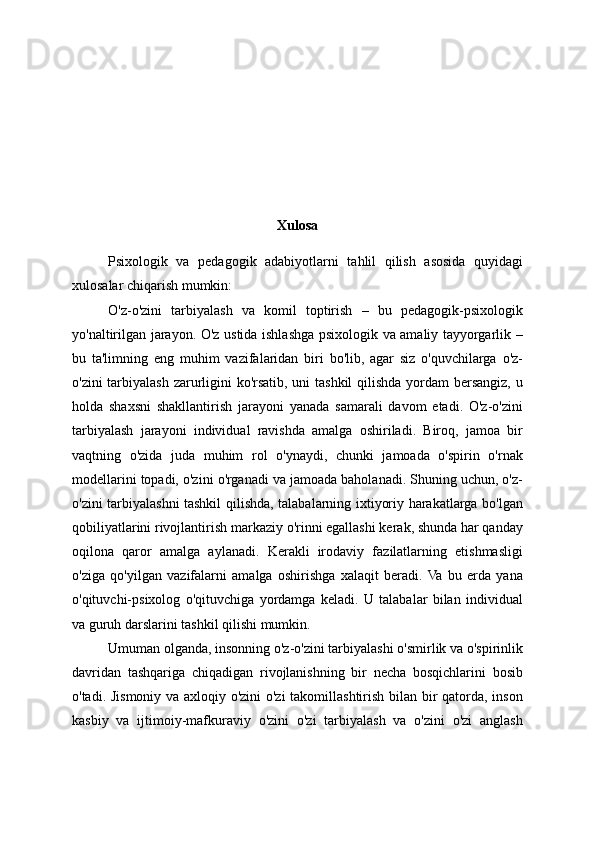 Xulosa
Psixologik   va   pedagogik   adabiyotlarni   tahlil   qilish   asosida   quyidagi
xulosalar chiqarish mumkin:
O'z-o'zini   tarbiyalash   va   komil   toptirish   –   bu   pedagogik-psixologik
yo'naltirilgan jarayon. O'z ustida ishlashga psixologik va amaliy tayyorgarlik –
bu   ta'limning   eng   muhim   vazifalaridan   biri   bo'lib,   agar   siz   o'quvchilarga   o'z-
o'zini  tarbiyalash zarurligini ko'rsatib, uni tashkil  qilishda yordam  bersangiz, u
holda   shaxsni   shakllantirish   jarayoni   yanada   samarali   davom   etadi.   O'z-o'zini
tarbiyalash   jarayoni   individual   ravishda   amalga   oshiriladi.   Biroq,   jamoa   bir
vaqtning   o'zida   juda   muhim   rol   o'ynaydi,   chunki   jamoada   o'spirin   o'rnak
modellarini topadi, o'zini o'rganadi va jamoada baholanadi. Shuning uchun, o'z-
o'zini tarbiyalashni tashkil qilishda, talabalarning ixtiyoriy harakatlarga bo'lgan
qobiliyatlarini rivojlantirish markaziy o'rinni egallashi kerak, shunda har qanday
oqilona   qaror   amalga   aylanadi.   Kerakli   irodaviy   fazilatlarning   etishmasligi
o'ziga   qo'yilgan   vazifalarni   amalga   oshirishga   xalaqit   beradi.  Va   bu   erda   yana
o'qituvchi-psixolog   o'qituvchiga   yordamga   keladi.   U   talabalar   bilan   individual
va guruh darslarini tashkil qilishi mumkin.
Umuman olganda, insonning o'z-o'zini tarbiyalashi o'smirlik va o'spirinlik
davridan   tashqariga   chiqadigan   rivojlanishning   bir   necha   bosqichlarini   bosib
o'tadi. Jismoniy va axloqiy o'zini o'zi takomillashtirish bilan bir qatorda, inson
kasbiy   va   ijtimoiy-mafkuraviy   o'zini   o'zi   tarbiyalash   va   o'zini   o'zi   anglash 