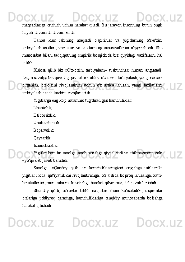 maqsadlariga   erishish   uchun   harakat   qiladi.   Bu   jarayon   insonning   butun   ongli
hayoti davomida davom etadi.
Ushbu   kurs   ishining   maqsadi   o'spirinlar   va   yigitlarning   o'z-o'zini
tarbiyalash usullari, vositalari va usullarining xususiyatlarini o'rganish edi. Shu
munosabat   bilan,   tadqiqotning   empirik   bosqichida   biz   quyidagi   vazifalarni   hal
qildik:
Xulosa   qilib   biz   «O'z-o'zini   tarbiyalash»   tushunchasi   nimani   anglatadi,
degan savolga biz quyidagi javoblarni oldik: o'z-o'zini tarbiyalash, yangi narsani
o'rganish,   o'z-o'zini   rivojlantirish   uchun   o'z   ustida   ishlash,   yangi   fazilatlarni
tarbiyalash, iroda kuchini rivojlantirish
Yigitlarga eng ko'p muammo tug'diradigan kamchiliklar:
Noaniqlik;
E'tiborsizlik;
Unutuvchanlik,
Beparvolik;
Qaysarlik
Ishonchsizlik.
Yigitlar ham bu savolga javob berishga qiynalishdi va «bilmayman» yoki
«yo'q» deb javob berishdi.
Savolga:   «Qanday   qilib   o'z   kamchiliklaringizni   engishga   intilasiz?»
yigitlar  iroda, qat'iyatlilikni rivojlantirishga, o'z ustida ko'proq ishlashga, xatti-
harakatlarini, munosabatini kuzatishga harakat qilyapmiz, deb javob berishdi
Shunday   qilib,   so'rovlar   tahlili   natijalari   shuni   ko'rsatadiki,   o'spirinlar
o'zlariga   jiddiyroq   qarashga,   kamchiliklariga   tanqidiy   munosabatda   bo'lishga
harakat qilishadi.