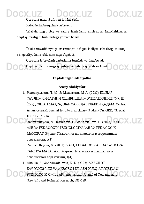 O'z-o'zini nazorat qilishni tashkil etish.
Xabardorlik bosqichida tarbiyachi:
Talabalarning   ijobiy   va   salbiy   fazilatlarini   anglashiga,   kamchiliklariga
toqat qilmasligini tushunishiga yordam beradi;
Talaba   muvaffaqiyatga   erishmoqchi   bo'lgan   faoliyat   sohasidagi   mustaqil
ish qobiliyatlarini o'zlashtirishga o'rgatadi;
O'z-o'zini tarbiyalash dasturlarini tuzishda yordam beradi.
O'qituvchilar o'zlariga quyidagi vazifalarni qo'yishlari kerak:
Foydalanilgan adabiyotlar
Asosiy adabiyotlar
1. Рахматулаева, П. М., & Маҳкамова, М. А. (2022). ЁШЛАР 
ТАЪЛИМ СИФАТИНИ ОШИРИШДА МОТИВАЦИЯНИНГ ЎРНИ 
ЁХУД УЛКАН МАҚСАДЛАР САРИ ДАСТЛАБКИ ҚАДАМ.  Central 
Asian Research Journal for Interdisciplinary Studies (CARJIS), (Special 
Issue 1), 160-163. 
2. Rahmatullayeva, M., Rashidova, G., & Karakulova, U. (2023). XXI 
ASRDA PEDAGOGIK TEXNOLOGIYALAR VA PEDAGOGIK 
MAHORAT.  Журнал Педагогики и психологии в современном 
образовании, 3(1). 
3. Rahmatullayeva, M. (2021). XALQ P Е DAGOGIKASIDA TA'LIM VA 
TARBIYA MASALARI.  Журнал Педагогики и психологии в 
современном образовании, 1(4).
4. Abdulla, S., & Abduvakilovna, K. U. (2022). AXBOROT 
SAVODXONLIGI VA AXBOROT IZLASH XULQ-ATVORIDAGI 
PSIXOLOGIK OMILLAR.  International Journal of Contemporary 
Scientific and Technical Research, 586-589.