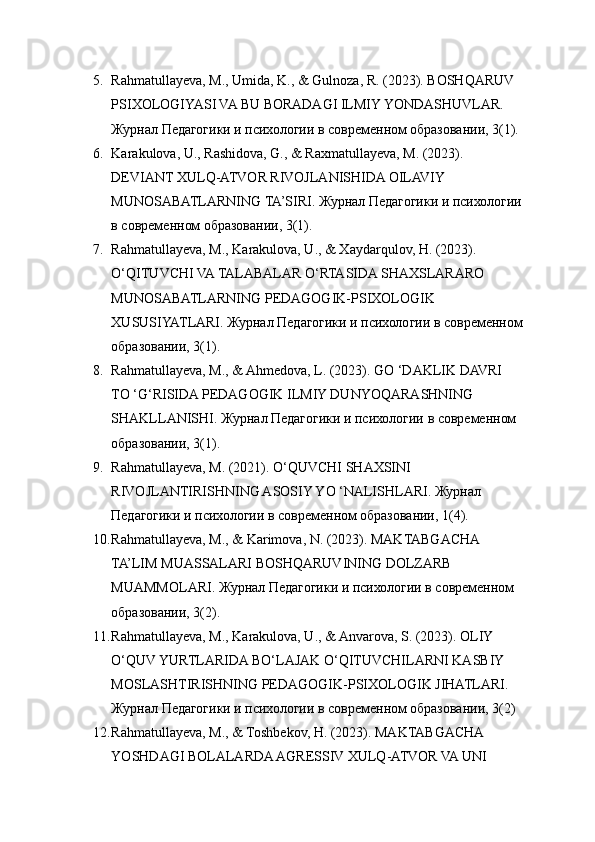 5. Rahmatullayeva, M., Umida, K., & Gulnoza, R. (2023). BOSHQARUV 
PSIXOLOGIYASI VA BU BORADAGI ILMIY YONDASHUVLAR. 
Журнал Педагогики и психологии в современном образовании, 3(1). 
6. Karakulova, U., Rashidova, G., & Raxmatullayeva, M. (2023). 
DEVIANT XULQ-ATVOR RIVOJLANISHIDA OILAVIY 
MUNOSABATLARNING TA’SIRI.  Журнал Педагогики и психологии
в современном образовании, 3(1). 
7. Rahmatullayeva, M., Karakulova, U., & Xaydarqulov, H. (2023). 
O‘QITUVCHI VA TALABALAR O‘RTASIDA SHAXSLARARO 
MUNOSABATLARNING PEDAGOGIK-PSIXOLOGIK 
XUSUSIYATLARI. Журнал Педагогики и психологии в современном
образовании, 3(1). 
8. Rahmatullayeva, M., & Ahmedova, L. (2023). GO ‘DAKLIK DAVRI 
TO ‘G‘RISIDA PEDAGOGIK ILMIY DUNYOQARASHNING 
SHAKLLANISHI. Журнал Педагогики и психологии в современном 
образовании, 3(1). 
9. Rahmatullayeva, M. (2021). O‘QUVCHI SHAXSINI 
RIVOJLANTIRISHNING ASOSIY YO ‘NALISHLARI. Журнал 
Педагогики и психологии в современном образовании, 1(4). 
10. Rahmatullayeva, M., & Karimova, N. (2023). MAKTABGACHA 
TA’LIM MUASSALARI BOSHQARUVINING DOLZARB 
MUAMMOLARI. Журнал Педагогики и психологии в современном 
образовании, 3(2). 
11. Rahmatullayeva, M., Karakulova, U., & Anvarova, S. (2023). OLIY 
O‘QUV YURTLARIDA BO‘LAJAK O‘QITUVCHILARNI KASBIY 
MOSLASHTIRISHNING PEDAGOGIK-PSIXOLOGIK JIHATLARI. 
Журнал Педагогики и психологии в современном образовании, 3(2)
12. Rahmatullayeva, M., & Toshbekov, H. (2023). MAKTABGACHA 
YOSHDAGI BOLALARDA AGRESSIV XULQ-ATVOR VA UNI