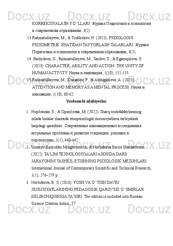 KORREKSIYALASH YO ‘LLARI. Журнал Педагогики и психологии 
в современном образовании, 3(2).
13. Rahmatullayeva, M., & Toshbekov, H. (2023). PSIXOLOGNI 
PSIXOMETRIK JIHATIDAN TAYYORLASH TALABLARI. Журнал 
Педагогики и психологии в современном образовании, 3(2). 
14.  Rashidova, G., Raxmatullayeva, M., Saidov, S., & Egamqulova, S. 
(2023). CHARACTER, ABILITY, AND ACTION: THE UNITY OF 
HUMAN ACTIVITY. Наука и инновация, 1(10), 152-155. 
15. Rahmatullayeva, M., Khasanov, F., & Abduganieva, A. (2023). 
ATTENTION AND MEMORY AS A MENTAL PROCESS. Наука и 
инновация, 1(10), 60-62. 
Yordamchi adabiyotlar.
1. Норбекова, Б., & Орокбоева, М. (2022). Sharq mutafakkirlarining 
oilada bolalar shaxsida etnopsixologik xususisyatlarni tarbiyalash 
haqidagi qarashlari. Современные инновационные исследования 
актуальные проблемы и развитие тенденции: решения и 
перспективы, 1(1), 440-442. 
2. Umarov Baxriddin Mingboyevich, & Norbekova Barno Shavkatovna. 
(2022). TA’LIM TEXNOLOGIYALARI ASOSIDA DARS 
JARAYONINI TASHKIL ETISHNING PSIXOLOGIK MEZONLARI. 
International Journal of Contemporary Scientific and Technical Research,
1(1), 276–279 p .
3. Norbekova, B. S. (2016). YOSH VA О ‘TISH DAVRI 
XUSUSIYATLARINING PEDAGOGIK QAROVSIZ О ‘SMIRLAR 
KELIBCHIQISHIGA TA’SIRI. The edition is included into Russian 
Science Citation Index., 77.  