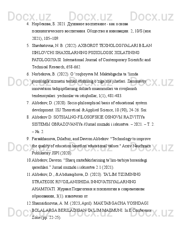 4. Норбекова, Б. 2021. Духовное воспитание - как основа 
психологического воспитания. Общество и инновации. 2, 10/S (ноя. 
2021), 105–109. 
5. Shavkatovna, N. B. (2022). AXBOROT TEXNOLOGIYALARI BILAN 
ISHLOVCHI SHAXSLARNING PSIXOLOGIK XOLATINING 
PATOLOGIYASI. International Journal of Contemporary Scientific and 
Technical Research, 658-662. 
6. Norbekova, B. (2022). O ‘roqboyeva М. Maktabgacha ta ‘limda 
psixologik xizmatni tashkil etishning o ziga xos jihatlari. Zamonaviy ʻ
innovatsion tadqiqotlarning dolzarb muammolari va rivojlanish 
tendensiyalari: yechimlar va istiqbollar, 1(1), 481-483. 
7. Alibekov, D. (2020). Socio-philosophical basis of educational system 
development. ISJ Theoretical & Applied Science, 10 (90), 24-26. Soi: 
8. Alibekov D. SOTSIALNO-FILOSOFSKIE OSNOVЫ RAZVITIYa 
SISTEMЫ OBRAZOVANIYa //Jurnal muzыki i iskusstva. – 2021. – T. 2.
– №. 2.
9. Farsakhanova, Dilafruz, and Davron Alibekov. "Technology to improve 
the quality of education based on educational values." Arxiv Nauchnыx 
Publikatsiy JSPI (2020). 
10. Alibekov, Davron. “Sharq mutafakirlarining ta’lim-tarbiya borasidagi 
qarashlari.” Jurnal muzыki i iskusstva 2.1 (2021).
11. Alibekov, D., & Abduraqibova, D. (2023). TA’LIM TIZIMINING 
STRATEGIK RIVOJLANISHIDA INNOVATSIYALARNING 
AHAMIYATI. Журнал Педагогики и психологии в современном 
образовании, 3(1). извлечено от 
12. Shamsidinovna, A. M. (2023, April). MAKTABGACHA YOSHDAGI 
BOLALARGA BERILADIGAN TA’LIM MAZMUNI. In E Conference 
Zone (pp. 22-25).