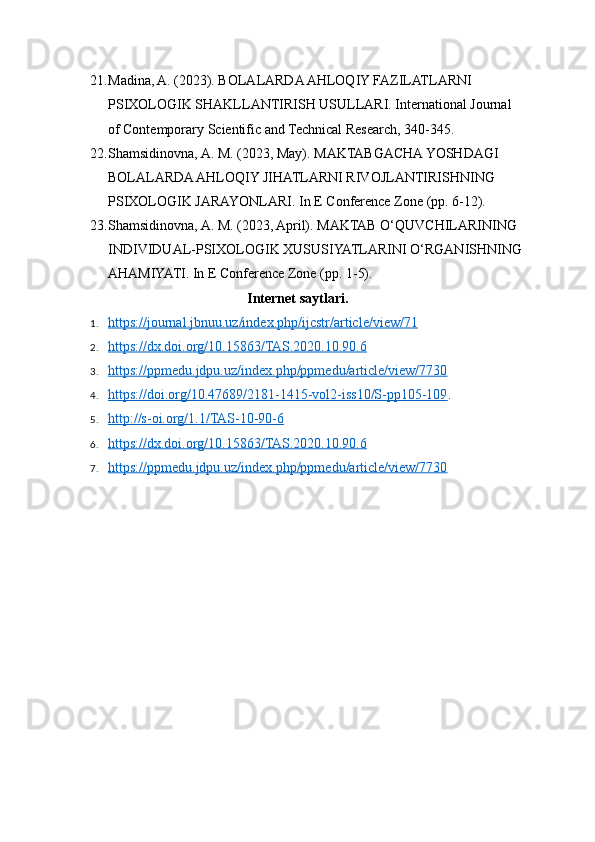 21. Madina, A. (2023). BOLALARDA AHLOQIY FAZILATLARNI 
PSIXOLOGIK SHAKLLANTIRISH USULLARI. International Journal 
of Contemporary Scientific and Technical Research, 340-345.
22. Shamsidinovna, A. M. (2023, May). MAKTABGACHA YOSHDAGI 
BOLALARDA AHLOQIY JIHATLARNI RIVOJLANTIRISHNING 
PSIXOLOGIK JARAYONLARI. In E Conference Zone (pp. 6-12).
23. Shamsidinovna, A. M. (2023, April). MAKTAB O‘QUVCHILARINING 
INDIVIDUAL-PSIXOLOGIK XUSUSIYATLARINI O‘RGANISHNING
AHAMIYATI. In E Conference Zone (pp. 1-5).
Internet saytlari.
1. https://journal.jbnuu.uz/index.php/ijcstr/article/view/71   
2. https://dx.doi.org/10.15863/TAS.2020.10.90.6   
3. https://ppmedu.jdpu.uz/index.php/ppmedu/article/view/7730   
4. https://doi.org/10.47689/2181-1415-vol2-iss10/S-pp105-109    .
5. http://s-oi.org/1.1/TAS-10-90-6   
6. https://dx.doi.org/10.15863/TAS.2020.10.90.6   
7. https://ppmedu.jdpu.uz/index.php/ppmedu/article/view/7730