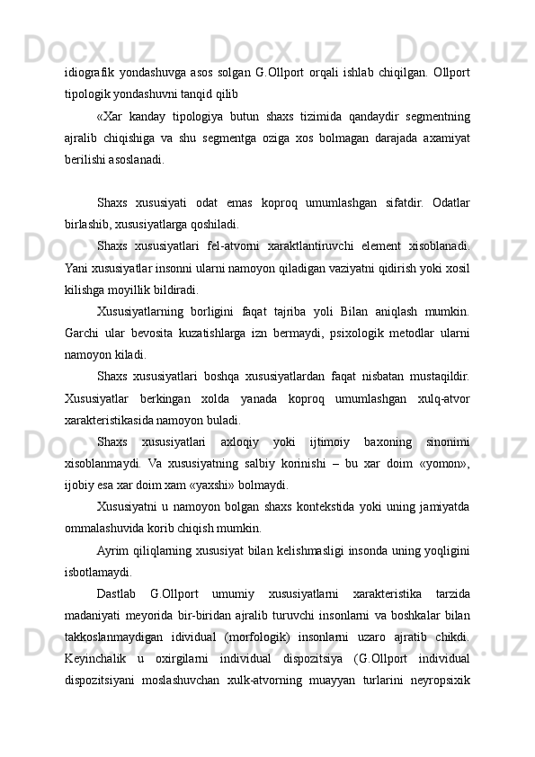 idiografik   yondashuvga   asos   solgan   G.Ollport   orqali   ishlab   chiqilgan.   Ollport
tipologik yondashuvni tanqid qilib
«Xar   kanday   tipologiya   butun   shaxs   tizimida   qandaydir   segmentning
ajralib   chiqishiga   va   shu   segmentga   oziga   xos   bolmagan   darajada   axamiyat
berilishi asoslanadi. 
Shaxs   xususiyati   odat   emas   koproq   umumlashgan   sifatdir.   Odatlar
birlashib, xususiyatlarga qoshiladi.
Shaxs   xususiyatlari   fel-atvorni   xaraktlantiruvchi   element   xisoblanadi.
Yani xususiyatlar insonni ularni namoyon qiladigan vaziyatni qidirish yoki xosil
kilishga moyillik bildiradi.
Xususiyatlarning   borligini   faqat   tajriba   yoli   Bilan   aniqlash   mumkin.
Garchi   ular   bevosita   kuzatishlarga   izn   bermaydi,   psixologik   metodlar   ularni
namoyon kiladi.
Shaxs   xususiyatlari   boshqa   xususiyatlardan   faqat   nisbatan   mustaqildir.
Xususiyatlar   berkingan   xolda   yanada   koproq   umumlashgan   xulq-atvor
xarakteristikasida namoyon buladi.
Shaxs   xususiyatlari   axloqiy   yoki   ijtimoiy   baxoning   sinonimi
xisoblanmaydi.   Va   xususiyatning   salbiy   korinishi   –   bu   xar   doim   «yomon»,
ijobiy esa xar doim xam «yaxshi» bolmaydi.
Xususiyatni   u   namoyon   bolgan   shaxs   kontekstida   yoki   uning   jamiyatda
ommalashuvida korib chiqish mumkin.
Ayrim qiliqlarning xususiyat  bilan kelishmasligi  insonda uning yoqligini
isbotlamaydi.
Dastlab   G.Ollport   umumiy   xususiyatlarni   xarakteristika   tarzida
madaniyati   meyorida   bir-biridan   ajralib   turuvchi   insonlarni   va   boshkalar   bilan
takkoslanmaydigan   idividual   (morfologik)   insonlarni   uzaro   ajratib   chikdi.
Keyinchalik   u   oxirgilarni   individual   dispozitsiya   (G.Ollport   individual
dispozitsiyani   moslashuvchan   xulk-atvorning   muayyan   turlarini   neyropsixik