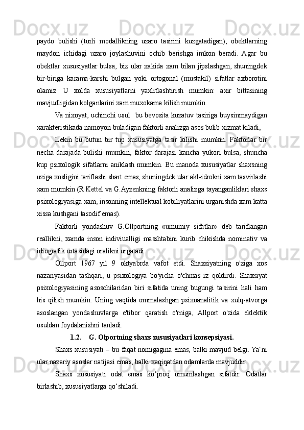 paydo   bulishi   (turli   modallikning   uzaro   tasirini   kuzgatadigan),   obektlarning
maydon   ichidagi   uzaro   joylashuvini   ochib   berishga   imkon   beradi.   Agar   bu
obektlar   xususiyatlar  bulsa,   biz  ular   xakida  xam   bilan  jipslashgan,   shuningdek
bir-biriga   karama-karshi   bulgan   yoki   ortogonal   (mustakil)   sifatlar   axborotini
olamiz.   U   xolda   xususiyatlarni   yaxlitlashtirish   mumkin:   axir   bittasining
mavjudligidan kolganlarini xam muxokama kilish mumkin.
Va  nixoyat,  uchinchi  usul     bu bevosita  kuzatuv  tasiriga  buysinmaydigan
xarakteristikada namoyon buladigan faktorli analizga asos bulib xizmat kiladi,
Lekin   bu   butun   bir   tup   xususiyatga   tasir   kilishi   mumkin.   Faktorlar   bir
necha   darajada   bulishi   mumkin,   faktor   darajasi   kancha   yukori   bulsa,   shuncha
kup  psixologik  sifatlarni   aniklash  mumkin.  Bu   manoda  xususiyatlar  shaxsning
uziga xosligini tariflashi shart emas, shuningdek ular akl-idrokni xam tasvirlashi
xam mumkin (R.Kettel va G.Ayzenkning faktorli analizga tayanganliklari shaxs
psixologiyasiga xam, insonning intellektual kobiliyatlarini urganishda xam katta
xissa kushgani tasodif emas).
Faktorli   yondashuv   G.Ollportning   «umumiy   sifatlar»   deb   tariflangan
reallikni,   xamda   inson   indiviualligi   masshtabini   kurib   chikishda   nominativ   va
idiografik urtasidagi oralikni urgatadi.
Ollport   1967   yil   9   oktyabrda   vafot   etdi.   Shaxsiyatning   o'ziga   xos
nazariyasidan   tashqari,   u   psixologiya   bo'yicha   o'chmas   iz   qoldirdi.   Shaxsiyat
psixologiyasining   asoschilaridan   biri   sifatida   uning   bugungi   ta'sirini   hali   ham
his   qilish   mumkin.   Uning   vaqtida   ommalashgan   psixoanalitik   va   xulq-atvorga
asoslangan   yondashuvlarga   e'tibor   qaratish   o'rniga,   Allport   o'zida   eklektik
usuldan foydalanishni tanladi.
1.2. G. Olportning shaxs xususiyatlari konsepsiyasi.
Shaxs xususiyati – bu faqat nomigagina emas, balki mavjud belgi. Ya‘ni
ular nazariy asoslar natijasi emas, balki xaqiqatdan odamlarda mavjuddir.
Shaxs   xususiyati   odat   emas   ko‘proq   umumlashgan   sifatdir.   Odatlar
birlashib, xususiyatlarga qo‘shiladi.