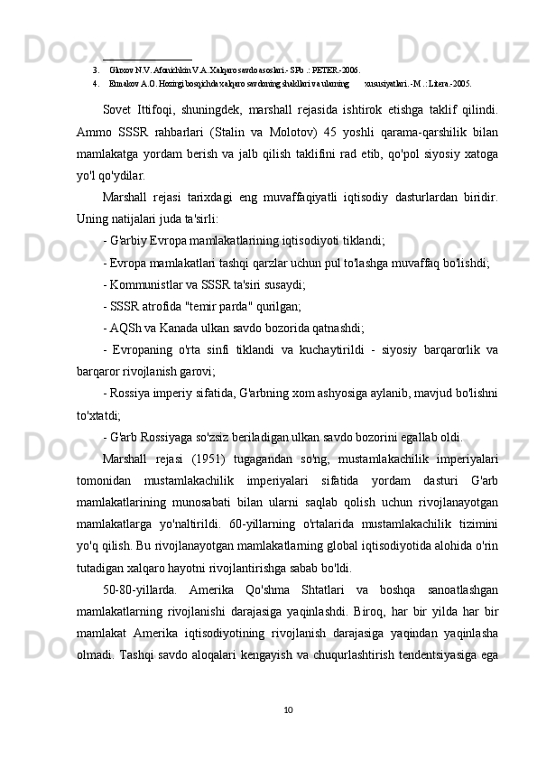 ______________________
3. Gluxov N.V. Afonichkin V.A. Xalqaro savdo asoslari.- SPb .: PETER.-2006.     
4. Ermakov A.O. Hozirgi bosqichda xalqaro savdoning shakllari va ularning        xususiyatlari. -M .: Litera.-2005.  
Sovet   Ittifoqi,   shuningdek,   marshall   rejasida   ishtirok   etishga   taklif   qilindi.
Ammo   SSSR   rahbarlari   (Stalin   va   Molotov)   45   yoshli   qarama-qarshilik   bilan
mamlakatga   yordam   berish   va   jalb   qilish   taklifini   rad   etib,   qo'pol   siyosiy   xatoga
yo'l qo'ydilar.
Marshall   rejasi   tarixdagi   eng   muvaffaqiyatli   iqtisodiy   dasturlardan   biridir.
Uning natijalari juda ta'sirli:
- G'arbiy Evropa mamlakatlarining iqtisodiyoti tiklandi;
- Evropa mamlakatlari tashqi qarzlar uchun pul to'lashga muvaffaq bo'lishdi;
- Kommunistlar va SSSR ta'siri susaydi;
- SSSR atrofida "temir parda" qurilgan;
- AQSh va Kanada ulkan savdo bozorida qatnashdi;
-   Evropaning   o'rta   sinfi   tiklandi   va   kuchaytirildi   -   siyosiy   barqarorlik   va
barqaror rivojlanish garovi;
- Rossiya imperiy sifatida, G'arbning xom ashyosiga aylanib, mavjud bo'lishni
to'xtatdi;
- G'arb Rossiyaga so'zsiz beriladigan ulkan savdo bozorini egallab oldi.
Marshall   rejasi   (1951)   tugagandan   so'ng,   mustamlakachilik   imperiyalari
tomonidan   mustamlakachilik   imperiyalari   sifatida   yordam   dasturi   G'arb
mamlakatlarining   munosabati   bilan   ularni   saqlab   qolish   uchun   rivojlanayotgan
mamlakatlarga   yo'naltirildi.   60-yillarning   o'rtalarida   mustamlakachilik   tizimini
yo'q qilish. Bu rivojlanayotgan mamlakatlarning global iqtisodiyotida alohida o'rin
tutadigan xalqaro hayotni rivojlantirishga sabab bo'ldi.
50-80-yillarda.   Amerika   Qo'shma   Shtatlari   va   boshqa   sanoatlashgan
mamlakatlarning   rivojlanishi   darajasiga   yaqinlashdi.   Biroq,   har   bir   yilda   har   bir
mamlakat   Amerika   iqtisodiyotining   rivojlanish   darajasiga   yaqindan   yaqinlasha
olmadi. Tashqi   savdo  aloqalari  kengayish   va chuqurlashtirish  tendentsiyasiga   ega
10 