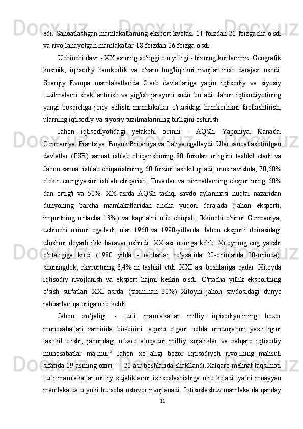 edi. Sanoatlashgan mamlakatlarning eksport kvotasi 11 foizdan 21 foizgacha o'sdi
va rivojlanayotgan mamlakatlar 18 foizdan 26 foizga o'sdi.
Uchinchi davr - XX asrning so'nggi o'n yilligi - bizning kunlarimiz. Geografik
kosmik,   iqtisodiy   hamkorlik   va   o'zaro   bog'liqlikni   rivojlantirish   darajasi   oshdi.
Sharqiy   Evropa   mamlakatlarida   G'arb   davlatlariga   yaqin   iqtisodiy   va   siyosiy
tuzilmalarni  shakllantirish va yig'ish jarayoni  sodir  bo'ladi. Jahon iqtisodiyotining
yangi   bosqichga   joriy   etilishi   mamlakatlar   o'rtasidagi   hamkorlikni   faollashtirish,
ularning iqtisodiy va siyosiy tuzilmalarining birligini oshirish.
Jahon   iqtisodiyotidagi   yetakchi   o'rinni   -   AQSh,   Yaponiya,   Kanada,
Germaniya, Frantsiya, Buyuk Britaniya va Italiya egallaydi. Ular sanoatlashtirilgan
davlatlar   (PSR)   sanoat   ishlab   chiqarishining   80   foizdan   ortig'ini   tashkil   etadi   va
Jahon sanoat ishlab chiqarishining 60 foizini tashkil qiladi; mos ravishda, 70,60%
elektr   energiyasini   ishlab   chiqarish;   Tovarlar   va   xizmatlarning   eksportining   60%
dan   ortig'i   va   50%.   XX   asrda   AQSh   tashqi   savdo   aylanmasi   nuqtai   nazaridan
dunyoning   barcha   mamlakatlaridan   ancha   yuqori   darajada   (jahon   eksporti,
importning   o'rtacha   13%)   va   kapitalni   olib   chiqish;   Ikkinchi   o'rinni   Germaniya,
uchinchi   o'rinni   egalladi,   ular   1960   va   1990-yillarda.   Jahon   eksporti   doirasidagi
ulushini   deyarli   ikki   baravar   oshirdi.   XX   asr   oxiriga   kelib.   Xitoyning   eng   yaxshi
o'ntaligiga   kirdi   (1980   yilda   -   rahbarlar   ro'yxatida   20-o'rinlarda   20-o'rinda),
shuningdek,   eksportning   3,4%   ni   tashkil   etdi.   XXI   asr   boshlariga   qadar.   Xitoyda
iqtisodiy   rivojlanish   va   eksport   hajmi   keskin   o'sdi.   O'rtacha   yillik   eksportning
o'sish   sur'atlari   XXI   asrda.   (taxminan   30%)   Xitoyni   jahon   savdosidagi   dunyo
rahbarlari qatoriga olib keldi.
Jahon   xo jaligi   -   turli   mamlakatlar   milliy   iqtisodiyotining   bozorʻ
munosabatlari   zamirida   bir-birini   taqozo   etgani   holda   umumjahon   yaxlitligini
tashkil   etishi;   jahondagi   o zaro   aloqador   milliy   xujaliklar   va   xalqaro   iqtisodiy	
ʻ
munosabatlar   majmui. 5
  Jahon   xo jaligi   bozor   iqtisodiyoti   rivojining   mahsuli	
ʻ
sifatida 19-asrning oxiri — 20-asr boshlarida shakllandi.Xalqaro mehnat taqsimoti
turli   mamlakatlar   milliy  xujaliklarini   ixtisoslashishiga   olib   keladi,  ya ni   muayyan	
ʼ
mamlakatda u yoki bu soha ustuvor rivojlanadi. Ixtisoslashuv mamlakatda qanday
11 