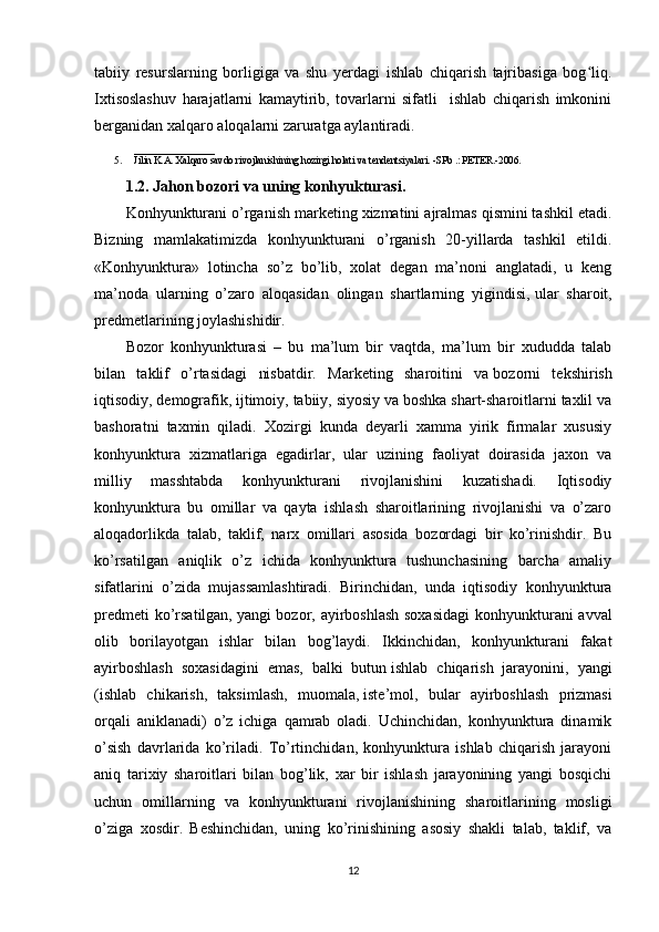 tabiiy   resurslarning   borligiga   va   shu   yerdagi   ishlab   chiqarish   tajribasiga   bog liq.ʻ
Ixtisoslashuv   harajatlarni   kamaytirib,   tovarlarni   sifatli     ishlab   chiqarish   imkonini
berganidan xalqaro aloqalarni zaruratga aylantiradi.
________________
5. Jilin K.A. Xalqaro savdo rivojlanishining hozirgi holati va tendentsiyalari. -SPb .: PETER.-2006.
1.2. Jahon bozori va uning konhyukturasi.
Konhyunkturani o’rganish marketing xizmatini ajralmas qismini tashkil etadi.
Bizning   mamlakatimizda   konhyunkturani   o’rganish   20-yillarda   tashkil   etildi.
«Konhyunktura»   lotincha   so’z   bo’lib,   xolat   degan   ma’noni   anglatadi,   u   keng
ma’noda   ularning   o’zaro   aloqasidan   olingan   shartlarning   yigindisi,   ular   sharoit,
predmetlarining joylashishidir.
Bozor   konhyunkturasi   –   bu   ma’lum   bir   vaqtda,   ma’lum   bir   xududda   talab
bilan   taklif   o’rtasidagi   nisbatdir.   Marketing   sharoitini   va   bozorni   tekshirish
iqtisodiy, demografik,   ijtimoiy, tabiiy, siyosiy va boshka shart-sharoitlarni taxlil va
bashoratni   taxmin   qiladi.   Xozirgi   kunda   deyarli   xamma   yirik   firmalar   xususiy
konhyunktura   xizmatlariga   egadirlar,   ular   uzining   faoliyat   doirasida   jaxon   va
milliy   masshtabda   konhyunkturani   rivojlanishini   kuzatishadi.   Iqtisodiy
konhyunktura   bu   omillar   va   qayta   ishlash   sharoitlarining   rivojlanishi   va   o’zaro
aloqadorlikda   talab,   taklif,   narx   omillari   asosida   bozordagi   bir   ko’rinishdir.   Bu
ko’rsatilgan   aniqlik   o’z   ichida   konhyunktura   tushunchasining   barcha   amaliy
sifatlarini   o’zida   mujassamlashtiradi.   Birinchidan,   unda   iqtisodiy   konhyunktura
predmeti  ko’rsatilgan,   yangi bozor, ayirboshlash  soxasidagi  konhyunkturani  avval
olib   borilayotgan   ishlar   bilan   bog’laydi.   Ikkinchidan,   konhyunkturani   fakat
ayirboshlash   soxasidagini   emas,   balki   butun   ishlab   chiqarish   jarayonini,   yangi
(ishlab   chikarish,   taksimlash,   muomala,   iste’mol,   bular   ayirboshlash   prizmasi
orqali   aniklanadi)   o’z   ichiga   qamrab   oladi.   Uchinchidan,   konhyunktura   dinamik
o’sish   davrlarida   ko’riladi.   To’rtinchidan,   konhyunktura   ishlab   chiqarish   jarayoni
aniq   tarixiy   sharoitlari   bilan   bog’lik,   xar   bir   ishlash   jarayonining   yangi   bosqichi
uchun   omillarning   va   konhyunkturani   rivojlanishining   sharoitlarining   mosligi
o’ziga   xosdir.   Beshinchidan,   uning   ko’rinishining   asosiy   shakli   talab,   taklif,   va
12 