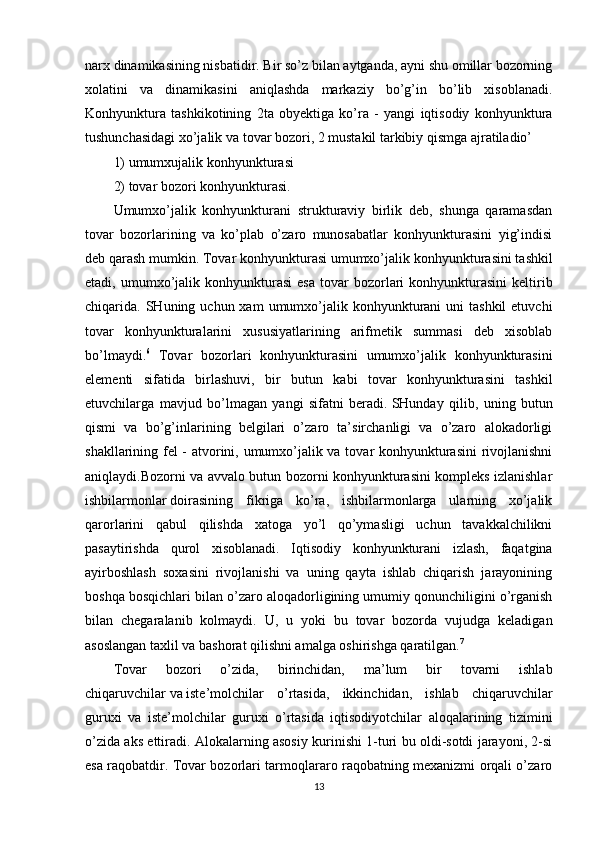 narx dinamikasining nisbatidir. Bir so’z bilan aytganda, ayni shu omillar bozorning
xolatini   va   dinamikasini   aniqlashda   markaziy   bo’g’in   bo’lib   xisoblanadi.
Konhyunktura   tashkikotining   2ta   obyektiga   ko’ra   -   yangi   iqtisodiy   konhyunktura
tushunchasidagi   xo’jalik   va tovar bozori, 2 mustakil tarkibiy qismga ajratiladio’
1) umumxujalik konhyunkturasi
2) tovar bozori konhyunkturasi.
Umumxo’jalik   konhyunkturani   strukturaviy   birlik   deb,   shunga   qaramasdan
tovar   bozorlarining   va   ko’plab   o’zaro   munosabatlar   konhyunkturasini   yig’indisi
deb qarash mumkin. Tovar konhyunkturasi umumxo’jalik   konhyunkturasini tashkil
etadi,  umumxo’jalik  konhyunkturasi  esa  tovar   bozorlari  konhyunkturasini  keltirib
chiqarida. SHuning  uchun xam   umumxo’jalik  konhyunkturani   uni  tashkil  etuvchi
tovar   konhyunkturalarini   xususiyatlarining   arifmetik   summasi   deb   xisoblab
bo’lmaydi. 6
  Tovar   bozorlari   konhyunkturasini   umumxo’jalik   konhyunkturasini
elementi   sifatida   birlashuvi,   bir   butun   kabi   tovar   konhyunkturasini   tashkil
etuvchilarga   mavjud   bo’lmagan   yangi   sifatni   beradi.   SHunday   qilib,   uning   butun
qismi   va   bo’g’inlarining   belgilari   o’zaro   ta’sirchanligi   va   o’zaro   alokadorligi
shakllarining fel - atvorini, umumxo’jalik va tovar konhyunkturasini rivojlanishni
aniqlaydi.Bozorni va avvalo butun bozorni konhyunkturasini kompleks izlanishlar
ishbilarmonlar   doirasining   fikriga   ko’ra,   ishbilarmonlarga   ularning   xo’jalik
qarorlarini   qabul   qilishda   xatoga   yo’l   qo’ymasligi   uchun   tavakkalchilikni
pasaytirishda   qurol   xisoblanadi.   Iqtisodiy   konhyunkturani   izlash,   faqatgina
ayirboshlash   soxasini   rivojlanishi   va   uning   qayta   ishlab   chiqarish   jarayonining
boshqa bosqichlari bilan o’zaro aloqadorligining umumiy qonunchiligini o’rganish
bilan   chegaralanib   kolmaydi.   U,   u   yoki   bu   tovar   bozorda   vujudga   keladigan
asoslangan taxlil va bashorat qilishni amalga oshirishga qaratilgan. 7
Tovar   bozori   o’zida,   birinchidan,   ma’lum   bir   tovarni   ishlab
chiqaruvchilar   va   iste’molchilar   o’rtasida,   ikkinchidan,   ishlab   chiqaruvchilar
guruxi   va   iste’molchilar   guruxi   o’rtasida   iqtisodiyotchilar   aloqalarining   tizimini
o’zida aks ettiradi. Alokalarning asosiy kurinishi 1-turi bu oldi-sotdi jarayoni, 2-si
esa raqobatdir. Tovar bozorlari tarmoqlararo raqobatning mexanizmi orqali o’zaro
13 