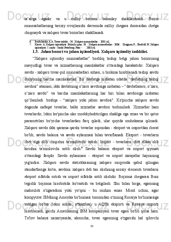 ta’sirga   egadir   va   u   milliy   bozorni   butunlay   shakllantiradi.   Bozor
munosabatlarning   tarixiy   rivojlanishi   davomida   milliy   chegara   doirasidan   chetga
chiqmaydi va xalqaro tovar bozorlari shakllanadi.
_________________
6. Ivashchenko A.A. Tovar tarkibi. - M.: Xalqaro munosabatlar. - 2001 yil.  
7. Kireev A. Xalqaro iqtisodiyot. Birinchi qism. M .: Xalqaro munosabatlar.- 2006.       Krugman P., Obstfeld M. Xalqaro
iqtisodiyot. 5. nashr - Sankt-Peterburg: Piter -       2003 yil. 
1.3.  Jahon bozori va jahon iqtisodiyoti. Xalqaro iqtisodiy tashkilot.
“Xalqaro   iqtisodiy   munosabatlar”   boshliq   tashqi   belgi   jahon   bozorining
mavjudligi   tovar   va   xizmatlarning   mamlakatlar   o'rtasidagi   harakatidir.   Xalqaro
savdo - xalqaro tovar-pul munosabatlari sohasi, u birikma hisoblanadi tashqi savdo
dunyoning   barcha   mamlakatlari.   Bir   davlatga   nisbatan   odatda   “davlatning   tashqi
savdosi” atamasi, ikki davlatning o‘zaro savdosiga nisbatan – “davlatlararo, o‘zaro,
o‘zaro   savdo”   va   barcha   mamlakatlarning   har   biri   bilan   savdosiga   nisbatan
qo‘llaniladi.   boshqa   -   "xalqaro   yoki   jahon   savdosi".   Ko'pincha   xalqaro   savdo
deganda   nafaqat   tovarlar,   balki   xizmatlar   savdosi   tushuniladi.   Xizmatlar   ham
tovarlardir, lekin ko'pincha ular moddiylashtirilgan shaklga ega emas va bir qator
parametrlari   bo'yicha   tovarlardan   farq   qiladi,   ular   quyida   muhokama   qilinadi.
Xalqaro savdo ikki qarama-qarshi tovarlar oqimidan - eksport va importdan iborat
bo'lib,   savdo   balansi   va   savdo   aylanmasi   bilan   tavsiflanadi.   Eksport   -   tovarlarni
chet   elga   olib   chiqishni   ta'minlovchi   sotish.   Import   -   tovarlarni   chet   eldan   olib
kirishni   ta'minlovchi   sotib   olish. 8
  Savdo   balansi   eksport   va   import   qiymati
o'rtasidagi   farqdir.   Savdo   aylanmasi   -   eksport   va   import   xarajatlar   hajmining
yig'indisi.   Xalqaro   savdo   statistikasining   xalqaro   miqyosda   qabul   qilingan
standartlariga   ko'ra,   savdoni   xalqaro   deb   tan   olishning   asosiy   elementi   tovarlarni
eksport   sifatida   sotish   va   import   sifatida   sotib   olishdir.   Bojxona   chegarasi   Buni
tegishli   bojxona   hisobotida   ko'rsatish   va   belgilash.   Shu   bilan   birga,   egasining
mahsuloti   o'zgaradimi   yoki   yo'qmi   -   bu   muhim   emas.   Misol   uchun,   agar
kompyuter IBMning Amerika bo'linmasi tomonidan o'zining Rossiya bo'linmasiga
sotilgan   bo'lsa   (lekin   aslida,   o'tkazilsa),   u   AQSh   eksporti   va   Rossiya   importi
hisoblanadi,   garchi   Amerikaning   IBM   kompaniyasi   tovar   egasi   bo'lib   qolsa   ham.
To'lov   balansi   nazariyasida,   aksincha,   tovar   egasining   o'zgarishi   hal   qiluvchi
14 