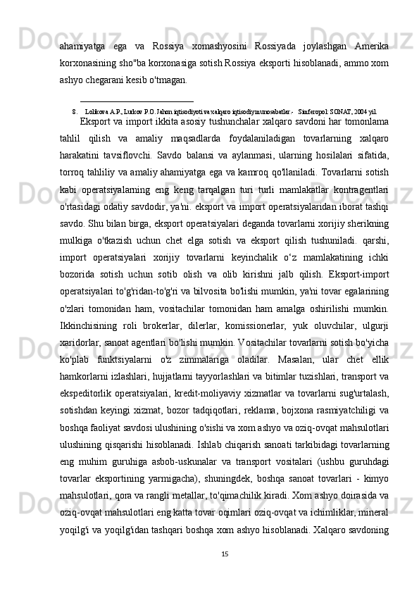ahamiyatga   ega   va   Rossiya   xomashyosini   Rossiyada   joylashgan   Amerika
korxonasining sho''ba korxonasiga sotish Rossiya eksporti hisoblanadi, ammo xom
ashyo chegarani kesib o'tmagan. 
_______________________
8. Lolikova A.P., Lurkov P.O. Jahon iqtisodiyoti va xalqaro iqtisodiy munosabatlar.-   Simferopol: SONAT, 2004 yil.   
Eksport va import ikkita asosiy tushunchalar xalqaro savdoni har tomonlama
tahlil   qilish   va   amaliy   maqsadlarda   foydalaniladigan   tovarlarning   xalqaro
harakatini   tavsiflovchi.   Savdo   balansi   va   aylanmasi,   ularning   hosilalari   sifatida,
torroq tahliliy va amaliy ahamiyatga ega va kamroq qo'llaniladi. Tovarlarni sotish
kabi   operatsiyalarning   eng   keng   tarqalgan   turi   turli   mamlakatlar   kontragentlari
o'rtasidagi odatiy savdodir, ya'ni. eksport va import operatsiyalaridan iborat tashqi
savdo. Shu bilan birga, eksport operatsiyalari deganda tovarlarni xorijiy sherikning
mulkiga   o'tkazish   uchun   chet   elga   sotish   va   eksport   qilish   tushuniladi.   qarshi,
import   operatsiyalari   xorijiy   tovarlarni   keyinchalik   o‘z   mamlakatining   ichki
bozorida   sotish   uchun   sotib   olish   va   olib   kirishni   jalb   qilish.   Eksport-import
operatsiyalari to'g'ridan-to'g'ri va bilvosita bo'lishi mumkin, ya'ni tovar egalarining
o'zlari   tomonidan   ham,   vositachilar   tomonidan   ham   amalga   oshirilishi   mumkin.
Ikkinchisining   roli   brokerlar,   dilerlar,   komissionerlar,   yuk   oluvchilar,   ulgurji
xaridorlar, sanoat agentlari bo'lishi mumkin. Vositachilar tovarlarni sotish bo'yicha
ko'plab   funktsiyalarni   o'z   zimmalariga   oladilar.   Masalan,   ular   chet   ellik
hamkorlarni izlashlari, hujjatlarni tayyorlashlari va bitimlar tuzishlari, transport va
ekspeditorlik  operatsiyalari,   kredit-moliyaviy  xizmatlar   va  tovarlarni   sug'urtalash,
sotishdan   keyingi   xizmat,  bozor   tadqiqotlari,   reklama,   bojxona   rasmiyatchiligi   va
boshqa faoliyat savdosi ulushining o'sishi va xom ashyo va oziq-ovqat mahsulotlari
ulushining qisqarishi hisoblanadi. Ishlab chiqarish sanoati tarkibidagi tovarlarning
eng   muhim   guruhiga   asbob-uskunalar   va   transport   vositalari   (ushbu   guruhdagi
tovarlar   eksportining   yarmigacha),   shuningdek,   boshqa   sanoat   tovarlari   -   kimyo
mahsulotlari, qora va rangli metallar, to'qimachilik kiradi. Xom ashyo doirasida va
oziq-ovqat mahsulotlari eng katta tovar oqimlari oziq-ovqat va ichimliklar, mineral
yoqilg'i va yoqilg'idan tashqari boshqa xom ashyo hisoblanadi. Xalqaro savdoning
15 