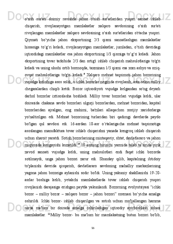 o'sish   sur'ati   doimiy   ravishda   jahon   o'sish   sur'atlaridan   yuqori   sanoat   ishlab
chiqarish;   rivojlanayotgan   mamlakatlar   xalqaro   savdosining   o'sish   sur'ati
rivojlangan   mamlakatlar   xalqaro   savdosining   o'sish   sur'atlaridan   o'rtacha   yuqori.
Qiymati   bo‘yicha   jahon   eksportining   2/3   qismi   sanoatlashgan   mamlakatlar
hissasiga   to‘g‘ri   keladi,   rivojlanayotgan   mamlakatlar,   jumladan,   o‘tish   davridagi
iqtisodidagi  mamlakatlar  esa  jahon eksportining 1/3 qismiga to‘g‘ri  keladi. Jahon
eksportining   tovar   tarkibida   2/3   dan   ortig'i   ishlab   chiqarish   mahsulotlariga   to'g'ri
keladi va uning ulushi ortib bormoqda, taxminan 1/3 qismi esa xom ashyo va oziq-
ovqat   mahsulotlariga   to'g'ri   keladi. 9
  Xalqaro   mehnat   taqsimoti   jahon   bozorining
vujudga kelishiga asos soldi, u ichki bozorlar negizida rivojlanib, asta-sekin milliy
chegaralardan   chiqib   ketdi.   Bozor   iqtisodiyoti   vujudga   kelgandan   so'ng   deyarli
darhol   bozorlar   ixtisoslasha   boshladi.   Milliy   tovar   bozorlari   vujudga   keldi,   ular
doirasida   chakana   savdo   bozorlari   ulgurji   bozorlardan,   mehnat   bozoridan,   kapital
bozorlaridan   ajralgan,   eng   muhimi,   ba'zilari   allaqachon   xorijiy   xaridorlarga
yo'naltirilgan   edi.   Mehnat   bozorining   turlaridan   biri   qadimgi   davrlarda   paydo
bo'lgan   qul   savdosi   edi.   16-asrdan   18-asr   o rtalarigacha   mehnat   taqsimotigaʻ
asoslangan   manufaktura   tovar   ishlab   chiqarishni   yanada   kengroq   ishlab   chiqarish
uchun sharoit yaratdi. Sotish bozorlarining mintaqaviy, shtat, davlatlararo va jahon
miqyosida kengayishi  kuzatildi. 10
  19-asrning  birinchi  yarmida talab ta sirida yirik	
ʼ
zavod   sanoati   vujudga   keldi,   uning   mahsulotlari   endi   faqat   ichki   bozorda
sotilmaydi,   unga   jahon   bozori   zarur   edi.   Shunday   qilib,   kapitalning   ibtidoiy
to'planishi   davrida   qisqarish,   davlatlararo   savdoning   mahalliy   markazlarining
yagona   jahon   bozoriga   aylanishi   sodir   bo'ldi.   Uning   yakuniy   shakllanishi   19-20-
asrlar   boshiga   kelib,   yetakchi   mamlakatlarda   tovar   ishlab   chiqarish   yuqori
rivojlanish darajasiga erishgan paytda yakunlandi. Bozorning evolyutsiyasi  “ichki
bozor   –   milliy   bozor   –   xalqaro   bozor   –   jahon   bozori”   sxemasi   bo‘yicha   amalga
oshirildi.   Ichki   bozor-   ishlab   chiqarilgan   va   sotish   uchun   mo'ljallangan   hamma
narsa   ma'lum   bir   doirada   amalga   oshiriladigan   iqtisodiy   ayirboshlash   sohasi
mamlakatlar.   11
Milliy   bozor-   bu   ma'lum   bir   mamlakatning   butun   bozori   bo'lib,
16 