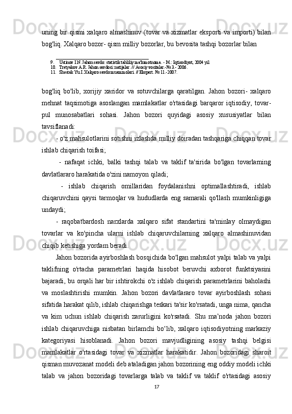 uning bir qismi xalqaro almashinuv (tovar va xizmatlar eksporti va importi) bilan
bog'liq. Xalqaro bozor- qism milliy bozorlar, bu bevosita tashqi bozorlar bilan 
___________________________
9. Ustinov I.N. Jahon savdo: statistik tahliliy ma'lumotnoma. - M.: Iqtisodiyot, 2004 yil 
10. Tretyakov A.R. Jahon savdosi: natijalar. // Asosiy vositalar.-№ 3.- 2006.    
11. Shestak Yu.I. Xalqaro savdo muammolari. // Ekspert. № 11.-2007.
bog'liq   bo'lib,   xorijiy   xaridor   va   sotuvchilarga   qaratilgan.   Jahon   bozori-   xalqaro
mehnat   taqsimotiga   asoslangan   mamlakatlar   o'rtasidagi   barqaror   iqtisodiy,   tovar-
pul   munosabatlari   sohasi.   Jahon   bozori   quyidagi   asosiy   xususiyatlar   bilan
tavsiflanadi: 
- o'z mahsulotlarini sotishni izlashda milliy doiradan tashqariga chiqqan tovar
ishlab chiqarish toifasi;
  -   nafaqat   ichki,   balki   tashqi   talab   va   taklif   ta'sirida   bo'lgan   tovarlarning
davlatlararo harakatida o'zini namoyon qiladi;
  -   ishlab   chiqarish   omillaridan   foydalanishni   optimallashtiradi,   ishlab
chiqaruvchini   qaysi   tarmoqlar   va   hududlarda   eng   samarali   qo'llash   mumkinligiga
undaydi; 
-   raqobatbardosh   narxlarda   xalqaro   sifat   standartini   ta'minlay   olmaydigan
tovarlar   va   ko'pincha   ularni   ishlab   chiqaruvchilarning   xalqaro   almashinuvidan
chiqib ketishiga yordam beradi.
Jahon bozorida ayirboshlash bosqichida bo'lgan mahsulot yalpi talab va yalpi
taklifning   o'rtacha   parametrlari   haqida   hisobot   beruvchi   axborot   funktsiyasini
bajaradi, bu orqali har bir ishtirokchi o'z ishlab chiqarish parametrlarini baholashi
va   moslashtirishi   mumkin.   Jahon   bozori   davlatlararo   tovar   ayirboshlash   sohasi
sifatida harakat qilib, ishlab chiqarishga teskari ta'sir ko'rsatadi, unga nima, qancha
va   kim   uchun   ishlab   chiqarish   zarurligini   ko'rsatadi.   Shu   ma’noda   jahon   bozori
ishlab   chiqaruvchiga   nisbatan   birlamchi   bo‘lib,   xalqaro   iqtisodiyotning   markaziy
kategoriyasi   hisoblanadi.   Jahon   bozori   mavjudligining   asosiy   tashqi   belgisi
mamlakatlar   o'rtasidagi   tovar   va   xizmatlar   harakatidir.   Jahon   bozoridagi   sharoit
qisman muvozanat modeli deb ataladigan jahon bozorining eng oddiy modeli ichki
talab   va   jahon   bozoridagi   tovarlarga   talab   va   taklif   va   taklif   o'rtasidagi   asosiy
17 