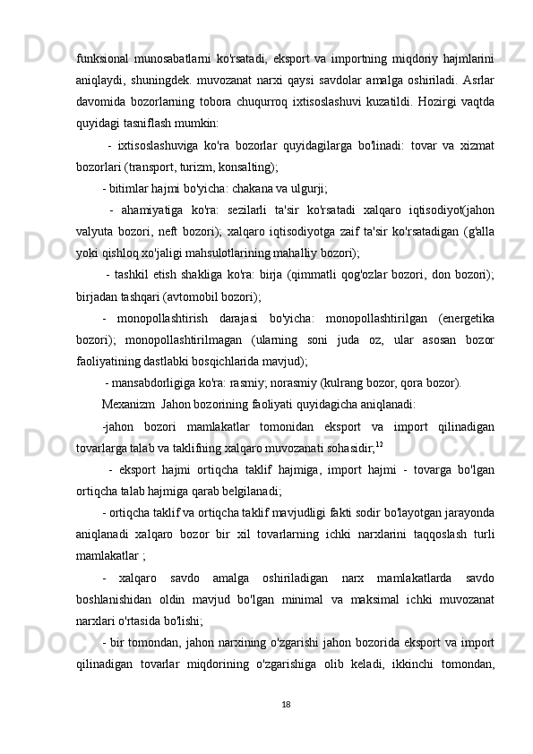 funksional   munosabatlarni   ko'rsatadi,   eksport   va   importning   miqdoriy   hajmlarini
aniqlaydi,   shuningdek.   muvozanat   narxi   qaysi   savdolar   amalga   oshiriladi.   Asrlar
davomida   bozorlarning   tobora   chuqurroq   ixtisoslashuvi   kuzatildi.   Hozirgi   vaqtda
quyidagi tasniflash mumkin:
  -   ixtisoslashuviga   ko'ra   bozorlar   quyidagilarga   bo'linadi:   tovar   va   xizmat
bozorlari (transport, turizm, konsalting); 
- bitimlar hajmi bo'yicha: chakana va ulgurji;
  -   ahamiyatiga   ko'ra:   sezilarli   ta'sir   ko'rsatadi   xalqaro   iqtisodiyot(jahon
valyuta   bozori,   neft   bozori);   xalqaro   iqtisodiyotga   zaif   ta'sir   ko'rsatadigan   (g'alla
yoki qishloq xo'jaligi mahsulotlarining mahalliy bozori);
  -   tashkil   etish   shakliga   ko'ra:   birja   (qimmatli   qog'ozlar   bozori,  don   bozori);
birjadan tashqari (avtomobil bozori);
-   monopollashtirish   darajasi   bo'yicha:   monopollashtirilgan   (energetika
bozori);   monopollashtirilmagan   (ularning   soni   juda   oz,   ular   asosan   bozor
faoliyatining dastlabki bosqichlarida mavjud);
 - mansabdorligiga ko'ra: rasmiy; norasmiy (kulrang bozor, qora bozor).
Mexanizm  Jahon bozorining faoliyati quyidagicha aniqlanadi: 
-jahon   bozori   mamlakatlar   tomonidan   eksport   va   import   qilinadigan
tovarlarga talab va taklifning xalqaro muvozanati sohasidir; 12
  -   eksport   hajmi   ortiqcha   taklif   hajmiga,   import   hajmi   -   tovarga   bo'lgan
ortiqcha talab hajmiga qarab belgilanadi; 
- ortiqcha taklif va ortiqcha taklif mavjudligi fakti sodir bo'layotgan jarayonda
aniqlanadi   xalqaro   bozor   bir   xil   tovarlarning   ichki   narxlarini   taqqoslash   turli
mamlakatlar ; 
-   xalqaro   savdo   amalga   oshiriladigan   narx   mamlakatlarda   savdo
boshlanishidan   oldin   mavjud   bo'lgan   minimal   va   maksimal   ichki   muvozanat
narxlari o'rtasida bo'lishi; 
- bir  tomondan, jahon narxining o'zgarishi  jahon bozorida eksport  va import
qilinadigan   tovarlar   miqdorining   o'zgarishiga   olib   keladi,   ikkinchi   tomondan,
18 