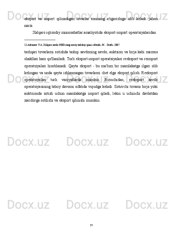 eksport   va   import   qilinadigan   tovarlar   sonining   o'zgarishiga   olib   keladi.   jahon
narxi. 
Xalqaro iqtisodiy munosabatlar amaliyotida eksport-import operatsiyalaridan 
________________________
12.Adrianov V.A. Xalqaro savdo MEO-ning asosiy tarkibiy qismi sifatida.-M .: Drofa.-2007. 
tashqari tovarlarni sotishda tashqi savdoning savdo, auktsion va birja kabi maxsus
shakllari ham qo'llaniladi. Turli eksport-import operatsiyalari reeksport va reimport
operatsiyalari   hisoblanadi.   Qayta   eksport   -   bu   ma'lum   bir   mamlakatga   ilgari   olib
kelingan va unda qayta ishlanmagan tovarlarni chet elga eksport qilish. Reeksport
operatsiyalari   turli   vaziyatlarda   mumkin.   Birinchidan,   reeksport   savdo
operatsiyasining tabiiy davomi sifatida vujudga keladi. Sotuvchi tovarni birja yoki
auktsionda   sotish   uchun   mamlakatga   import   qiladi,   lekin   u   uchinchi   davlatdan
xaridorga sotilishi va eksport qilinishi mumkin.
19 