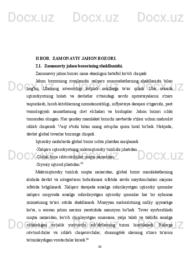 II BOB.  ZAMONAVIY JAHON BOZORI.  
2.1.  Zamonaviy jahon bozorining shakllanishi.
Zamonaviy jahon bozori nima ekanligini batafsil ko'rib chiqsak:
Jahon   bozorining   rivojlanishi   xalqaro   munosabatlarning   shakllanishi   bilan
bog'liq.   Ularning   intensivligi   ko'plab   omillarga   ta'sir   qiladi.   Ular   orasida
iqtisodiyotning   holati   va   davlatlar   o'rtasidagi   savdo   operatsiyalarini   o'zaro
taqsimlash, hisob-kitoblarning nomutanosibligi, inflyatsiya darajasi o'zgarishi, past
texnologiyali   sanoatlarning   chet   elchalari   va   boshqalar.   Jahon   bozori   ichki
tomondan olingan. Har qanday mamlakat birinchi navbatda o'zlari uchun mahsulot
ishlab   chiqaradi.   Vaqt   o'tishi   bilan   uning   ortiqcha   qismi   hosil   bo'ladi.   Natijada,
davlat global tovarlar bozoriga chiqadi.
Iqtisodiy nashrlarda global bozor uchta jihatdan aniqlanadi:
-Xalqaro iqtisodiyotning mikroiqtisodiy tuzilishi jihatidan.
-Global birja ishtirokchilari nuqtai nazaridan.
-Siyosiy iqtisod jihatidan. 13
Makroiqtisodiy   tuzilish   nuqtai   nazaridan,   global   bozor   mamlakatlarning
alohida   davlat   va   integratsion   birlashmasi   sifatida   savdo   maydonchalari   majmui
sifatida   belgilanadi.   Xalqaro   darajada   amalga   oshirilayotgan   iqtisodiy   qonunlar
xalqaro   miqyosda   amalga   oshirilayotgan   iqtisodiy   qonunlar   har   bir   aylanma
xizmatining   ta'siri   ostida   shakllanadi.   Muayyan   mahsulotning   milliy   qiymatiga
ko'ra,   u   asosan   jahon   narxini   yaratishda   namoyon   bo'ladi.   Tovar   ayirboshlash
nuqtai   nazaridan,   ko'rib   chiqilayotgan   muassasa,   yalpi   talab   va   taklifni   amalga
oshiradigan   xo'jalik   yurituvchi   sub'ektlarning   tizimi   hisoblanadi.   Bularga
iste'molchilar   va   ishlab   chiqaruvchilar,   shuningdek   ularning   o'zaro   ta'sirini
ta'minlaydigan vositachilar kiradi. 14
20 