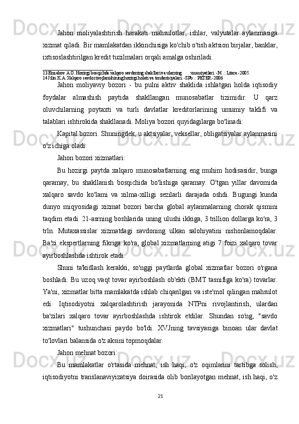 Jahon   moliyalashtirish   harakati   mahsulotlar,   ishlar,   valyutalar   aylanmasiga
xizmat qiladi. Bir mamlakatdan ikkinchisiga ko'chib o'tish aktsion birjalar, banklar,
ixtisoslashtirilgan kredit tuzilmalari orqali amalga oshiriladi. 
_______________________________
13.Ermakov A.O. Hozirgi bosqichda xalqaro savdoning shakllari va ularning        xususiyatlari. -M .: Litera.-2005.  
14.Jilin K.A. Xalqaro savdo rivojlanishining hozirgi holati va tendentsiyalari. -SPb .: PETER.-2006
Jahon   moliyaviy   bozori   -   bu   pulni   aktiv   shaklida   ishlatgan   holda   iqtisodiy
foydalar   almashish   paytida   shakllangan   munosabatlar   tizimidir.   U   qarz
oluvchilarning   poytaxti   va   turli   davlatlar   kreditorlarining   umumiy   taklifi   va
talablari ishtirokida shakllanadi. Moliya bozori quyidagilarga bo'linadi:
Kapital bozori. Shuningdek, u aktsiyalar, veksellar, obligatsiyalar aylanmasini
o'z ichiga oladi.
Jahon bozori xizmatlari:
Bu   hozirgi   paytda   xalqaro   munosabatlarning   eng   muhim   hodisasidir,   bunga
qaramay,   bu   shakllanish   bosqichida   bo'lishiga   qaramay.   O'tgan   yillar   davomida
xalqaro   savdo   ko'lami   va   xilma-xilligi   sezilarli   darajada   oshdi.   Bugungi   kunda
dunyo   miqyosidagi   xizmat   bozori   barcha   global   aylanmalarning   chorak   qismini
taqdim etadi. 21-asrning boshlarida uning ulushi ikkiga, 3 trillion dollarga ko'ra, 3
trln.   Mutaxassislar   xizmatdagi   savdoning   ulkan   salohiyatini   nishonlamoqdalar.
Ba'zi   ekspertlarning  fikriga  ko'ra,  global   xizmatlarning  atigi  7  foizi   xalqaro  tovar
ayirboshlashda ishtirok etadi.
Shuni   ta'kidlash   kerakki,   so'nggi   paytlarda   global   xizmatlar   bozori   o'rgana
boshladi.  Bu  uzoq vaqt   tovar  ayirboshlash  ob'ekti  (BMT   tasnifiga ko'ra)  tovarlar.
Ya'ni, xizmatlar bitta mamlakatda ishlab chiqarilgan va iste'mol qilingan mahsulot
edi.   Iqtisodiyotni   xalqarolashtirish   jarayonida   NTPni   rivojlantirish,   ulardan
ba'zilari   xalqaro   tovar   ayirboshlashda   ishtirok   etdilar.   Shundan   so'ng,   "savdo
xizmatlari"   tushunchasi   paydo   bo'ldi.   XVJning   tavsiyasiga   binoan   ular   davlat
to'lovlari balansida o'z aksini topmoqdalar.
Jahon mehnat bozori:
Bu   mamlakatlar   o'rtasida   mehnat,   ish   haqi,   o'z   oqimlarini   tartibga   solish,
iqtisodiyotni translanaviyizatsiya doirasida olib borilayotgan mehnat, ish haqi, o'z
21 