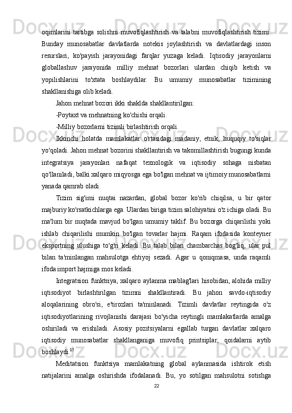 oqimlarini   tartibga   solishni   muvofiqlashtirish   va   talabni   muvofiqlashtirish   tizimi.
Bunday   munosabatlar   davlatlarda   notekis   joylashtirish   va   davlatlardagi   inson
resurslari,   ko'payish   jarayonidagi   farqlar   yuzaga   keladi.   Iqtisodiy   jarayonlarni
globallashuv   jarayonida   milliy   mehnat   bozorlari   ulardan   chiqib   ketish   va
yopilishlarini   to'xtata   boshlaydilar.   Bu   umumiy   munosabatlar   tizimining
shakllanishiga olib keladi.
Jahon mehnat bozori ikki shaklda shakllantirilgan:
-Poytaxt va mehnatning ko'chishi orqali.
-Milliy bozorlarni tizimli birlashtirish orqali.
Ikkinchi   holatda   mamlakatlar   o'rtasidagi   madaniy,   etnik,   huquqiy   to'siqlar
yo'qoladi. Jahon mehnat bozorini shakllantirish va takomillashtirish bugungi kunda
integratsiya   jarayonlari   nafaqat   texnologik   va   iqtisodiy   sohaga   nisbatan
qo'llaniladi, balki xalqaro miqyosga ega bo'lgan mehnat va ijtimoiy munosabatlarni
yanada qamrab oladi.
Tizim   sig'imi   nuqtai   nazardan,   global   bozor   ko'rib   chiqilsa,   u   bir   qator
majburiy ko'rsatkichlarga ega. Ulardan biriga tizim salohiyatini o'z ichiga oladi. Bu
ma'lum   bir   nuqtada   mavjud   bo'lgan   umumiy   taklif.   Bu   bozorga   chiqarilishi   yoki
ishlab   chiqarilishi   mumkin   bo'lgan   tovarlar   hajmi.   Raqam   ifodasida   konteyner
eksportning   ulushiga   to'g'ri   keladi.   Bu   talab   bilan   chambarchas   bog'liq,   ular   pul
bilan   ta'minlangan   mahsulotga   ehtiyoj   sezadi.   Agar   u   qoniqmasa,   unda   raqamli
ifoda import hajmiga mos keladi.
Integratsion funktsiya, xalqaro aylanma mablag'lari hisobidan, alohida milliy
iqtisodiyot   birlashtirilgan   tizimni   shakllantiradi.   Bu   jahon   savdo-iqtisodiy
aloqalarining   obro'si,   e'tirozlari   ta'minlanadi.   Tizimli   davlatlar   reytingida   o'z
iqtisodiyotlarining   rivojlanishi   darajasi   bo'yicha   reytingli   mamlakatlarda   amalga
oshiriladi   va   erishiladi.   Asosiy   pozitsiyalarni   egallab   turgan   davlatlar   xalqaro
iqtisodiy   munosabatlar   shakllanganiga   muvofiq   printsiplar,   qoidalarni   aytib
boshlaydi. 15
Meditatsion   funktsiya   mamlakatning   global   aylanmasida   ishtirok   etish
natijalarini   amalga   oshirishda   ifodalanadi.   Bu,   yo   sotilgan   mahsulotni   sotishga
22 