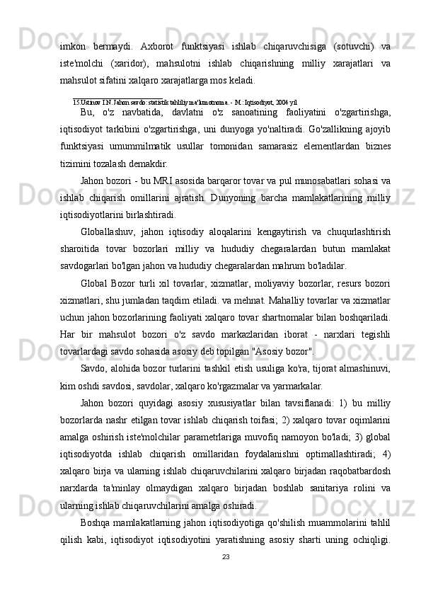 imkon   bermaydi.   Axborot   funktsiyasi   ishlab   chiqaruvchisiga   (sotuvchi)   va
iste'molchi   (xaridor),   mahsulotni   ishlab   chiqarishning   milliy   xarajatlari   va
mahsulot sifatini xalqaro xarajatlarga mos keladi. 
____________________________
15.Ustinov I.N. Jahon savdo: statistik tahliliy ma'lumotnoma. - M.: Iqtisodiyot, 2004 yil 
Bu,   o'z   navbatida,   davlatni   o'z   sanoatining   faoliyatini   o'zgartirishga,
iqtisodiyot   tarkibini   o'zgartirishga,   uni   dunyoga   yo'naltiradi.   Go'zallikning   ajoyib
funktsiyasi   umummilmatik   usullar   tomonidan   samarasiz   elementlardan   biznes
tizimini tozalash demakdir.
Jahon bozori - bu MRI asosida barqaror tovar va pul munosabatlari sohasi va
ishlab   chiqarish   omillarini   ajratish.   Dunyoning   barcha   mamlakatlarining   milliy
iqtisodiyotlarini birlashtiradi.
Globallashuv,   jahon   iqtisodiy   aloqalarini   kengaytirish   va   chuqurlashtirish
sharoitida   tovar   bozorlari   milliy   va   hududiy   chegaralardan   butun   mamlakat
savdogarlari bo'lgan jahon va hududiy chegaralardan mahrum bo'ladilar.
Global   Bozor   turli   xil   tovarlar,   xizmatlar,   moliyaviy   bozorlar,   resurs   bozori
xizmatlari, shu jumladan taqdim etiladi. va mehnat. Mahalliy tovarlar va xizmatlar
uchun jahon bozorlarining faoliyati xalqaro tovar shartnomalar bilan boshqariladi.
Har   bir   mahsulot   bozori   o'z   savdo   markazlaridan   iborat   -   narxlari   tegishli
tovarlardagi savdo sohasida asosiy deb topilgan "Asosiy bozor".
Savdo, alohida bozor turlarini tashkil etish usuliga ko'ra, tijorat almashinuvi,
kim oshdi savdosi, savdolar, xalqaro ko'rgazmalar va yarmarkalar.
Jahon   bozori   quyidagi   asosiy   xususiyatlar   bilan   tavsiflanadi:   1)   bu   milliy
bozorlarda nashr etilgan tovar ishlab chiqarish toifasi; 2) xalqaro tovar oqimlarini
amalga oshirish iste'molchilar parametrlariga muvofiq namoyon bo'ladi; 3) global
iqtisodiyotda   ishlab   chiqarish   omillaridan   foydalanishni   optimallashtiradi;   4)
xalqaro birja va ularning ishlab chiqaruvchilarini xalqaro birjadan raqobatbardosh
narxlarda   ta'minlay   olmaydigan   xalqaro   birjadan   boshlab   sanitariya   rolini   va
ularning ishlab chiqaruvchilarini amalga oshiradi.
Boshqa   mamlakatlarning  jahon  iqtisodiyotiga   qo'shilish   muammolarini  tahlil
qilish   kabi,   iqtisodiyot   iqtisodiyotini   yaratishning   asosiy   sharti   uning   ochiqligi.
23 