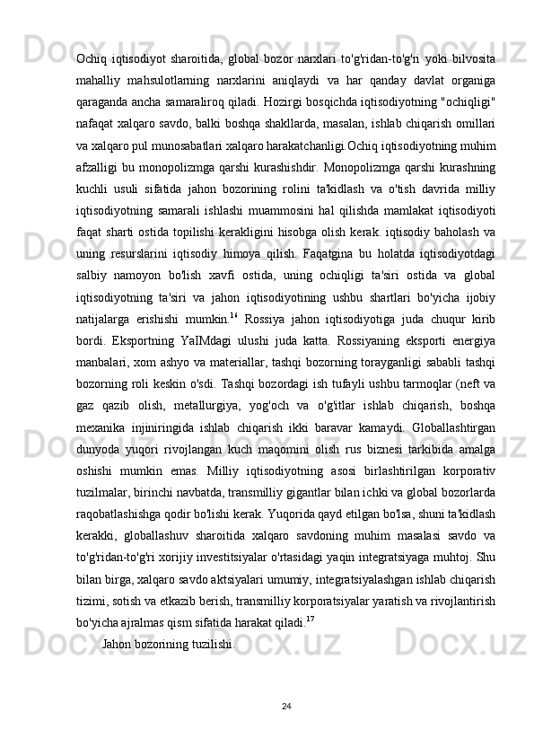 Ochiq   iqtisodiyot   sharoitida,   global   bozor   narxlari   to'g'ridan-to'g'ri   yoki   bilvosita
mahalliy   mahsulotlarning   narxlarini   aniqlaydi   va   har   qanday   davlat   organiga
qaraganda ancha samaraliroq qiladi. Hozirgi bosqichda iqtisodiyotning "ochiqligi"
nafaqat xalqaro savdo, balki boshqa shakllarda, masalan, ishlab chiqarish omillari
va xalqaro pul munosabatlari xalqaro harakatchanligi.Ochiq iqtisodiyotning muhim
afzalligi   bu  monopolizmga   qarshi   kurashishdir.   Monopolizmga  qarshi   kurashning
kuchli   usuli   sifatida   jahon   bozorining   rolini   ta'kidlash   va   o'tish   davrida   milliy
iqtisodiyotning   samarali   ishlashi   muammosini   hal   qilishda   mamlakat   iqtisodiyoti
faqat   sharti   ostida   topilishi   kerakligini   hisobga   olish   kerak.   iqtisodiy   baholash   va
uning   resurslarini   iqtisodiy   himoya   qilish.   Faqatgina   bu   holatda   iqtisodiyotdagi
salbiy   namoyon   bo'lish   xavfi   ostida,   uning   ochiqligi   ta'siri   ostida   va   global
iqtisodiyotning   ta'siri   va   jahon   iqtisodiyotining   ushbu   shartlari   bo'yicha   ijobiy
natijalarga   erishishi   mumkin. 16
  Rossiya   jahon   iqtisodiyotiga   juda   chuqur   kirib
bordi.   Eksportning   YaIMdagi   ulushi   juda   katta.   Rossiyaning   eksporti   energiya
manbalari, xom ashyo va materiallar, tashqi bozorning torayganligi  sababli tashqi
bozorning roli keskin o'sdi. Tashqi bozordagi ish tufayli ushbu tarmoqlar (neft va
gaz   qazib   olish,   metallurgiya,   yog'och   va   o'g'itlar   ishlab   chiqarish,   boshqa
mexanika   injiniringida   ishlab   chiqarish   ikki   baravar   kamaydi.   Globallashtirgan
dunyoda   yuqori   rivojlangan   kuch   maqomini   olish   rus   biznesi   tarkibida   amalga
oshishi   mumkin   emas.   Milliy   iqtisodiyotning   asosi   birlashtirilgan   korporativ
tuzilmalar, birinchi navbatda, transmilliy gigantlar bilan ichki va global bozorlarda
raqobatlashishga qodir bo'lishi kerak. Yuqorida qayd etilgan bo'lsa, shuni ta'kidlash
kerakki,   globallashuv   sharoitida   xalqaro   savdoning   muhim   masalasi   savdo   va
to'g'ridan-to'g'ri xorijiy investitsiyalar o'rtasidagi yaqin integratsiyaga muhtoj. Shu
bilan birga, xalqaro savdo aktsiyalari umumiy, integratsiyalashgan ishlab chiqarish
tizimi, sotish va etkazib berish, transmilliy korporatsiyalar yaratish va rivojlantirish
bo'yicha ajralmas qism sifatida harakat qiladi. 17
Jahon bozorining tuzilishi.
24 