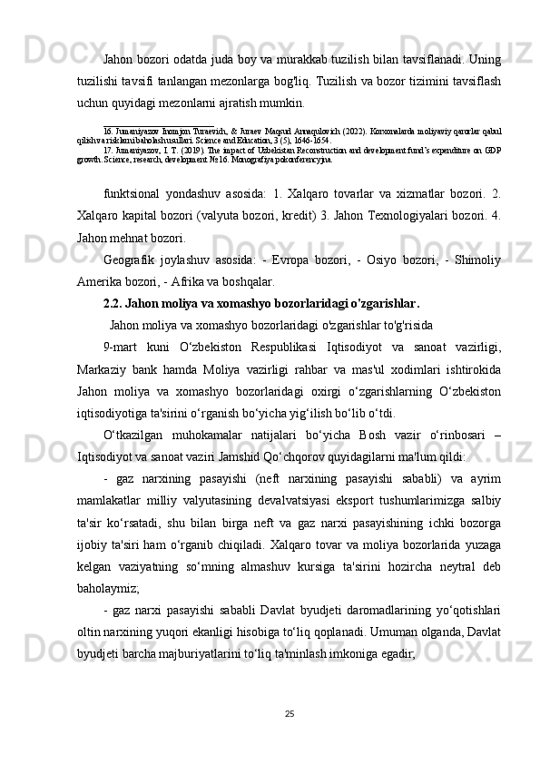 Jahon bozori odatda juda boy va murakkab tuzilish bilan tavsiflanadi. Uning
tuzilishi tavsifi tanlangan mezonlarga bog'liq. Tuzilish va bozor tizimini tavsiflash
uchun quyidagi mezonlarni ajratish mumkin.
___________________________
16.   Jumaniyazov   Inomjon   Turaevich,   &   Juraev   Maqsud   Annaqulovich   (2022).   Korxonalarda   moliyaviy   qarorlar   qabul
qilish va risklarni baholash usullari. Science and Education, 3 (5), 1646-1654. 
17. Jumaniyazov, I. T. (2019). The impact of Uzbekistan Reconstruction and development fund’s expenditure on GDP
growth. Science, research, development № 16. Monografiya pokonferencyjna.
funktsional   yondashuv   asosida:   1.   Xalqaro   tovarlar   va   xizmatlar   bozori.   2.
Xalqaro kapital bozori (valyuta bozori, kredit) 3. Jahon Texnologiyalari bozori. 4.
Jahon mehnat bozori. 
Geografik   joylashuv   asosida:   -   Evropa   bozori,   -   Osiyo   bozori,   -   Shimoliy
Amerika bozori, - Afrika va boshqalar.
2.2. Jahon moliya va xomashyo bozorlaridagi o'zgarishlar.
  Jahon moliya va xomashyo bozorlaridagi o'zgarishlar to'g'risida
9-mart   kuni   O‘zbekiston   Respublikasi   Iqtisodiyot   va   sanoat   vazirligi,
Markaziy   bank   hamda   Moliya   vazirligi   rahbar   va   mas'ul   xodimlari   ishtirokida
Jahon   moliya   va   xomashyo   bozorlaridagi   oxirgi   o‘zgarishlarning   O‘zbekiston
iqtisodiyotiga ta'sirini o‘rganish bo‘yicha yig‘ilish bo‘lib o‘tdi.
O‘tkazilgan   muhokamalar   natijalari   bo‘yicha   Bosh   vazir   o‘rinbosari   –
Iqtisodiyot va sanoat vaziri Jamshid Qo‘chqorov quyidagilarni ma'lum qildi:
-   gaz   narxining   pasayishi   (neft   narxining   pasayishi   sababli)   va   ayrim
mamlakatlar   milliy   valyutasining   devalvatsiyasi   eksport   tushumlarimizga   salbiy
ta'sir   ko‘rsatadi,   shu   bilan   birga   neft   va   gaz   narxi   pasayishining   ichki   bozorga
ijobiy   ta'siri   ham   o‘rganib   chiqiladi.   Xalqaro   tovar   va   moliya   bozorlarida   yuzaga
kelgan   vaziyatning   so‘mning   almashuv   kursiga   ta'sirini   hozircha   neytral   deb
baholaymiz;
-   gaz   narxi   pasayishi   sababli   Davlat   byudjeti   daromadlarining   yo‘qotishlari
oltin narxining yuqori ekanligi hisobiga to‘liq qoplanadi. Umuman olganda, Davlat
byudjeti barcha majburiyatlarini to‘liq ta'minlash imkoniga egadir;
25 