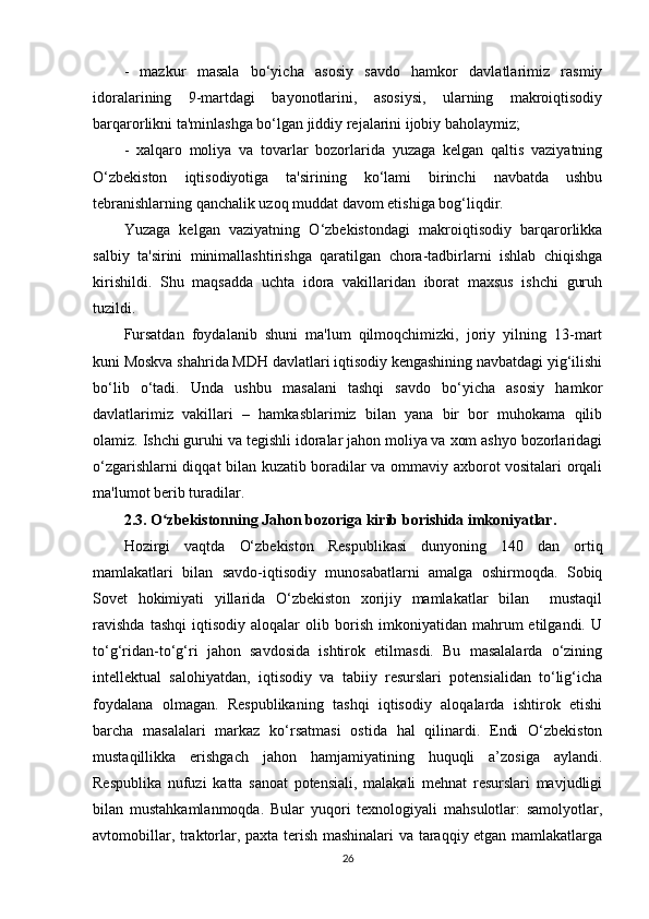 -   mazkur   masala   bo‘yicha   asosiy   savdo   hamkor   davlatlarimiz   rasmiy
idoralarining   9-martdagi   bayonotlarini,   asosiysi,   ularning   makroiqtisodiy
barqarorlikni ta'minlashga bo‘lgan jiddiy rejalarini ijobiy baholaymiz;
-   xalqaro   moliya   va   tovarlar   bozorlarida   yuzaga   kelgan   qaltis   vaziyatning
O‘zbekiston   iqtisodiyotiga   ta'sirining   ko‘lami   birinchi   navbatda   ushbu
tebranishlarning qanchalik uzoq muddat davom etishiga bog‘liqdir.
Yuzaga   kelgan   vaziyatning   O‘zbekistondagi   makroiqtisodiy   barqarorlikka
salbiy   ta'sirini   minimallashtirishga   qaratilgan   chora-tadbirlarni   ishlab   chiqishga
kirishildi.   Shu   maqsadda   uchta   idora   vakillaridan   iborat   maxsus   ishchi   guruh
tuzildi.
Fursatdan   foydalanib   shuni   ma'lum   qilmoqchimizki,   joriy   yilning   13-mart
kuni Moskva shahrida MDH davlatlari iqtisodiy kengashining navbatdagi yig‘ilishi
bo‘lib   o‘tadi.   Unda   ushbu   masalani   tashqi   savdo   bo‘yicha   asosiy   hamkor
davlatlarimiz   vakillari   –   hamkasblarimiz   bilan   yana   bir   bor   muhokama   qilib
olamiz. Ishchi guruhi va tegishli idoralar jahon moliya va xom ashyo bozorlaridagi
o‘zgarishlarni diqqat bilan kuzatib boradilar va ommaviy axborot vositalari orqali
ma'lumot berib turadilar.
2.3. O zbekistonning Jahon bozoriga kirib borishida imkoniyatlar.ʻ
Hozirgi   vaqtda   O‘zbekiston   Respublikasi   dunyoning   140   dan   ortiq
mamlakatlari   bilan   savdo-iqtisodiy   munosabatlarni   amalga   oshirmoqda.   Sobiq
Sovet   hokimiyati   yillarida   O‘zbekiston   xorijiy   mamlakatlar   bilan     mustaqil
ravishda   tashqi   iqtisodiy   aloqalar   olib  borish   imkoniyatidan   mahrum   etilgandi.   U
to‘g‘ridan-to‘g‘ri   jahon   savdosida   ishtirok   etilmasdi.   Bu   masalalarda   o‘zining
intellektual   salohiyatdan,   iqtisodiy   va   tabiiy   resurslari   potensialidan   to‘lig‘icha
foydalana   olmagan.   Respublikaning   tashqi   iqtisodiy   aloqalarda   ishtirok   etishi
barcha   masalalari   markaz   ko‘rsatmasi   ostida   hal   qilinardi.   Endi   O‘zbekiston
mustaqillikka   erishgach   jahon   hamjamiyatining   huquqli   a’zosiga   aylandi.
Respublika   nufuzi   katta   sanoat   potensiali,   malakali   mehnat   resurslari   mavjudligi
bilan   mustahkamlanmoqda.   Bular   yuqori   texnologiyali   mahsulotlar:   samolyotlar,
avtomobillar, traktorlar, paxta terish mashinalari  va taraqqiy etgan mamlakatlarga
26 