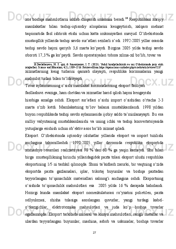 xos boshqa mahsulotlarni ishlab chiqarish imkonini  beradi. 18
  Respublikani  xorijiy
mamlakatlar   bilan   tashqi-iqtisodiy   aloqalarini   kengaytirish,   xalqaro   mehnat
taqsimotida   faol   ishtirok   etishi   uchun   katta   imkoniyatlari   mavjud.   O‘zbekistonda
mustaqillik yillarida tashqi savdo sur’atlari sezilarli o‘sdi. 1992-2005 yillar orasida
tashqi   savdo   hajmi   qariyib   3,6   marta   ko‘paydi.   Birgina   2005   yilda   tashqi   savdo
oboroti 17,3 % ga ko‘paydi. Savdo operatsiyalari tobora xilma-xil bo‘lib, tovar va 
_____________________
18.Davlatboyeva,   M.   S.   qizi,   &   Jumaniyazov,   I.   T.   (2023).   Yashil   byudjetlashtirish   va   uni   O’zbekistonda   joriy   etish
istiqbollari. Science and Education, 4(2), 1509–1516. Retrieved from https://openscience.uz/index.php/sciedu/article/view/5237
xizmatlarning   keng   turlarini   qamrab   olayapti,   respublika   korxonalarini   yangi
mahsulot turlari bilan to‘ldirayapti. 
Tovar aylanmasining o‘sishi mamlakat korxonalarining eksport faoliyati 
faollashuvi evaziga, ham chetdan va xizmatlar harid qilish hajmi kengayishi 
hisobiga   amalga   oshdi.   Eksport   sur’atlari   o‘sishi   import   o‘sishidan   o‘rtacha   2-3
marta   o‘zib   ketdi.   Mamlakatning   to‘lov   balansi   mustahkamlandi.   1998   yildan
buyon respublikada tashqi savdo aylanmasida ijobiy saldo ta’minlanayapti. Bu esa
milliy   valyutaning   mustahkamlanishi   va   uning   ichki   va   tashqi   konvertatsiyasida
yutuqlarga erishish uchun ob’ektiv asos bo‘lib xizmat qiladi. 
Eksport.   O‘zbekistonda   iqtisodiy   islohatlar   yillarida   eksport   va   import   tuzilishi
anchagina   takomillashdi.   1990-2005   yillar   davomida   respublika   eksportida
xomashyo   resurslari   realizatsiyasi   98   %   dan   60   %   ga   yaqin   kamaydi.   Shu   bilan
birga  mustaqillikning birinchi yillaridagidek paxta tolasi eksport ulushi respublika
eksportining 1/5 ni tashkil qilmoqda. Shuni ta’kidlash zarurki, bir vaqtning o‘zida
eksportda   paxta   gazlamalari,   iplar,   trikotaj   buyumlar   va   boshqa   paxtadan
tayyorlangan   to‘qimachilik   materiallari   salmog‘i   anchagina   oshdi.   Eksportning
o‘sishida   to‘qimachilik   mahsulotlari   esa     2005   yilda   16   %   darajada   baholandi.
Hozirgi   kunda   mamlakat   eksport   nomenkulaturasi   ro’yxatini   polietilen,   paxta
sellyulozasi,   shisha   tolasiga   asoslangan   quvurlar,   yangi   turdagi   kabel-
o‘tkazgichlar,   elektrotexnika   mahsulotlari   va   juda   ko‘p   boshqa   tovarlar
egallamoqda. Eksport tarkibida mineral va kimyo mahsulotlari, rangli metallar va
ulardan   tayyorlangan   buyumlar,   mashina,   asbob   va   uskunalar,   boshqa   tovarlar
27 