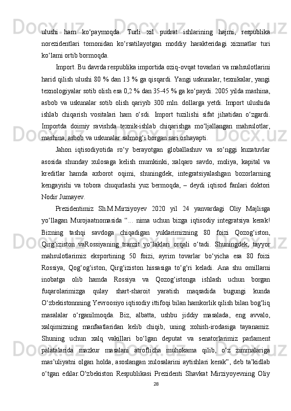 ulushi   ham   ko‘paymoqda.   Turli   xil   pudrat   ishlarining   hajmi,   respublika
norezidentlari   tomonidan   ko‘rsatilayotgan   moddiy   harakteridagi   xizmatlar   turi
ko‘lami ortib bormoqda.
Import. Bu davrda respublika importida oziq-ovqat tovarlari va mahsulotlarini
harid qilish ulushi 80 % dan 13 % ga qisqardi. Yangi uskunalar, texnikalar, yangi
texnologiyalar sotib olish esa 0,2 % dan 35-45 % ga ko‘paydi. 2005 yilda mashina,
asbob   va   uskunalar   sotib   olish   qariyib   300   mln.   dollarga   yetdi.   Import   ulushida
ishlab   chiqarish   vositalari   ham   o‘sdi.   Import   tuzilishi   sifat   jihatidan   o‘zgardi.
Importda   doimiy   ravishda   texnik-ishlab   chiqarishga   mo‘ljallangan   mahsulotlar,
mashina, asbob va uskunalar salmog‘i borgan sari oshayapti.
Jahon   iqtisodiyotida   ro‘y   berayotgan   globallashuv   va   so‘nggi   kuzatuvlar
asosida   shunday   xulosaga   kelish   mumkinki,   xalqaro   savdo,   moliya,   kapital   va
kreditlar   hamda   axborot   oqimi,   shuningdek,   integratsiyalashgan   bozorlarning
kengayishi   va   tobora   chuqurlashi   yuz   bermoqda,   –   deydi   iqtisod   fanlari   doktori
Nodir Jumayev.
Prezidentimiz   Sh.M.Mirziyoyev   2020   yil   24   yanvardagi   Oliy   Majlisga
yo‘llagan   Murojaatnomasida   “...   nima   uchun   bizga   iqtisodiy   integratsiya   kerak!
Bizning   tashqi   savdoga   chiqadigan   yuklarimizning   80   foizi   Qozog‘iston,
Qirg‘iziston   vaRossiyaning   tranzit   yo‘laklari   orqali   o‘tadi.   Shuningdek,   tayyor
mahsulotlarimiz   eksportining   50   foizi,   ayrim   tovarlar   bo‘yicha   esa   80   foizi
Rossiya,   Qog‘og‘iston,   Qirg‘iziston   hissasiga   to‘g‘ri   keladi.   Ana   shu   omillarni
inobatga   olib   hamda   Rossiya   va   Qozog‘istonga   ishlash   uchun   borgan
fuqarolarimizga   qulay   shart-sharoit   yaratish   maqsadida   bugungi   kunda
O‘zbekistonnning Yevroosiyo iqtisodiy ittifoqi bilan hamkorlik qilish bilan bog‘liq
masalalar   o‘rganilmoqda.   Biz,   albatta,   ushbu   jiddiy   masalada,   eng   avvalo,
xalqimizning   manfaatlaridan   kelib   chiqib,   uning   xohish-irodasiga   tayanamiz.
Shuning   uchun   xalq   vakillari   bo‘lgan   deputat   va   senatorlarimiz   parlament
palatalarida   mazkur   masalani   atroflicha   muhokama   qilib,   o‘z   zimmalariga
mas’uliyatni   olgan   holda,   asoslangan   xulosalarini   aytishlari   kerak”,   deb   ta’kidlab
o‘tgan   edilar.O‘zbekiston   Respublikasi   Prezidenti   Shavkat   Mirziyoyevning   Oliy
28 