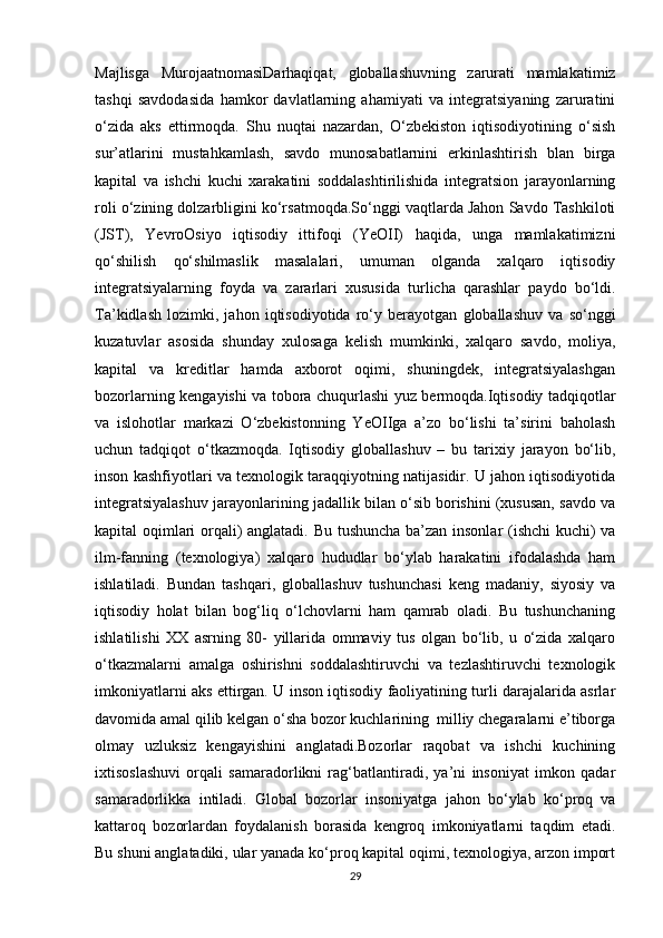 Majlisga   MurojaatnomasiDarhaqiqat,   globallashuvning   zarurati   mamlakatimiz
tashqi   savdodasida   hamkor   davlatlarning   ahamiyati   va   integratsiyaning   zaruratini
o‘zida   aks   ettirmoqda.   Shu   nuqtai   nazardan,   O‘zbekiston   iqtisodiyotining   o‘sish
sur’atlarini   mustahkamlash,   savdo   munosabatlarnini   erkinlashtirish   blan   birga
kapital   va   ishchi   kuchi   xarakatini   soddalashtirilishida   integratsion   jarayonlarning
roli o‘zining dolzarbligini ko‘rsatmoqda.So‘nggi vaqtlarda Jahon Savdo Tashkiloti
(JST),   YevroOsiyo   iqtisodiy   ittifoqi   (YeOII)   haqida,   unga   mamlakatimizni
qo‘shilish   qo‘shilmaslik   masalalari,   umuman   olganda   xalqaro   iqtisodiy
integratsiyalarning   foyda   va   zararlari   xususida   turlicha   qarashlar   paydo   bo‘ldi.
Ta’kidlash   lozimki,   jahon   iqtisodiyotida   ro‘y   berayotgan   globallashuv   va   so‘nggi
kuzatuvlar   asosida   shunday   xulosaga   kelish   mumkinki,   xalqaro   savdo,   moliya,
kapital   va   kreditlar   hamda   axborot   oqimi,   shuningdek,   integratsiyalashgan
bozorlarning kengayishi va tobora chuqurlashi yuz bermoqda.Iqtisodiy tadqiqotlar
va   islohotlar   markazi   O‘zbekistonning   YeOIIga   a’zo   bo‘lishi   ta’sirini   baholash
uchun   tadqiqot   o‘tkazmoqda.   Iqtisodiy   globallashuv   –   bu   tarixiy   jarayon   bo‘lib,
inson kashfiyotlari va texnologik taraqqiyotning natijasidir. U jahon iqtisodiyotida
integratsiyalashuv jarayonlarining jadallik bilan o‘sib borishini (xususan, savdo va
kapital oqimlari orqali) anglatadi. Bu tushuncha ba’zan insonlar  (ishchi kuchi) va
ilm-fanning   (texnologiya)   xalqaro   hududlar   bo‘ylab   harakatini   ifodalashda   ham
ishlatiladi.   Bundan   tashqari,   globallashuv   tushunchasi   keng   madaniy,   siyosiy   va
iqtisodiy   holat   bilan   bog‘liq   o‘lchovlarni   ham   qamrab   oladi.   Bu   tushunchaning
ishlatilishi   XX   asrning   80-   yillarida   ommaviy   tus   olgan   bo‘lib,   u   o‘zida   xalqaro
o‘tkazmalarni   amalga   oshirishni   soddalashtiruvchi   va   tezlashtiruvchi   texnologik
imkoniyatlarni aks ettirgan. U inson iqtisodiy faoliyatining turli darajalarida asrlar
davomida amal qilib kelgan o‘sha bozor kuchlarining  milliy chegaralarni e’tiborga
olmay   uzluksiz   kengayishini   anglatadi.Bozorlar   raqobat   va   ishchi   kuchining
ixtisoslashuvi   orqali   samaradorlikni   rag‘batlantiradi,   ya’ni   insoniyat   imkon   qadar
samaradorlikka   intiladi.   Global   bozorlar   insoniyatga   jahon   bo‘ylab   ko‘proq   va
kattaroq   bozorlardan   foydalanish   borasida   kengroq   imkoniyatlarni   taqdim   etadi.
Bu shuni anglatadiki, ular yanada ko‘proq kapital oqimi, texnologiya, arzon import
29 