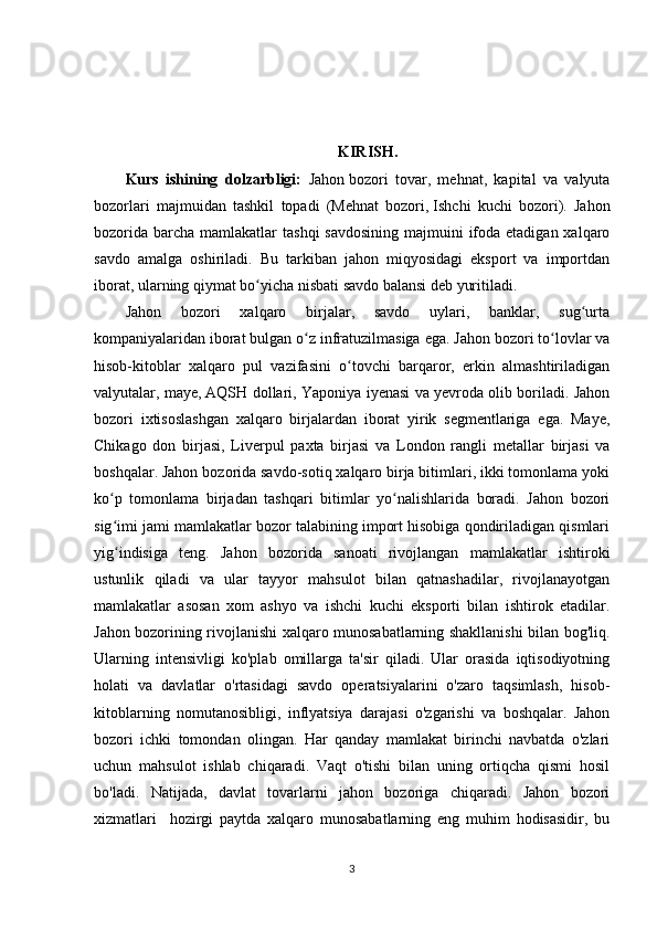 KIRISH.
Kurs   ishining   dolzarbligi:   Jahon   bozori   tovar,   mehnat,   kapital   va   valyuta
bozorlari   majmuidan   tashkil   topadi   (Mehnat   bozori,   Ishchi   kuchi   bozori).   Jahon
bozorida  barcha  mamlakatlar  tashqi  savdosining  majmuini  ifoda etadigan  xalqaro
savdo   amalga   oshiriladi.   Bu   tarkiban   jahon   miqyosidagi   eksport   va   importdan
iborat, ularning qiymat bo yicha nisbati savdo balansi deb yuritiladi.ʻ
Jahon   bozori   xalqaro   birjalar,   savdo   uylari,   banklar,   sug urta	
ʻ
kompaniyalaridan iborat bulgan o z infratuzilmasiga ega. Jahon bozori to lovlar va	
ʻ ʻ
hisob-kitoblar   xalqaro   pul   vazifasini   o tovchi   barqaror,   erkin   almashtiriladigan	
ʻ
valyutalar, maye,   AQSH dollari, Yaponiya iyenasi va yevroda olib boriladi. Jahon
bozori   ixtisoslashgan   xalqaro   birjalardan   iborat   yirik   segmentlariga   ega.   Maye,
Chikago   don   birjasi,   Liverpul   paxta   birjasi   va   London   rangli   metallar   birjasi   va
boshqalar. Jahon bozorida savdo-sotiq xalqaro birja bitimlari, ikki tomonlama yoki
ko p   tomonlama   birjadan   tashqari   bitimlar   yo nalishlarida   boradi.   Jahon   bozori	
ʻ ʻ
sig imi jami mamlakatlar bozor talabining import hisobiga qondiriladigan qismlari
ʻ
yig indisiga   teng.   Jahon   bozorida   sanoati   rivojlangan   mamlakatlar   ishtiroki
ʻ
ustunlik   qiladi   va   ular   tayyor   mahsulot   bilan   qatnashadilar,   rivojlanayotgan
mamlakatlar   asosan   xom   ashyo   va   ishchi   kuchi   eksporti   bilan   ishtirok   etadilar.
Jahon bozorining rivojlanishi xalqaro munosabatlarning shakllanishi bilan bog'liq.
Ularning   intensivligi   ko'plab   omillarga   ta'sir   qiladi.   Ular   orasida   iqtisodiyotning
holati   va   davlatlar   o'rtasidagi   savdo   operatsiyalarini   o'zaro   taqsimlash,   hisob-
kitoblarning   nomutanosibligi,   inflyatsiya   darajasi   o'zgarishi   va   boshqalar.   Jahon
bozori   ichki   tomondan   olingan.   Har   qanday   mamlakat   birinchi   navbatda   o'zlari
uchun   mahsulot   ishlab   chiqaradi.   Vaqt   o'tishi   bilan   uning   ortiqcha   qismi   hosil
bo'ladi.   Natijada,   davlat   tovarlarni   jahon   bozoriga   chiqaradi.   Jahon   bozori
xizmatlari     hozirgi   paytda   xalqaro   munosabatlarning   eng   muhim   hodisasidir,   bu
3 