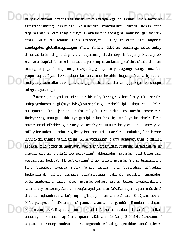 va   yirik   eksport   bozorlariga   kirish   imkoniyatiga   ega   bo‘ladilar.   Lekin   bozorlar
samaradorlikning   oshishidan   ko‘riladigan   manfaatlarni   barcha   uchun   teng
taqsimlanishini   kafolatlay   olmaydi.Globallashuv   kechagina   sodir   bo‘lgan   voqelik
emas.   Ba’zi   tahlilchilar   jahon   iqtisodiyoti   100   yillar   oldin   ham   bugungi
kundagidek   globallashganligini   e’tirof   etadilar.   XIX   asr   oxirlariga   kelib,   milliy
daromad   tarkibidagi   tashqi   savdo   oqimining   ulushi   deyarli   bugungi   kundagidek
edi, zero, kapital, transferlar nisbatan yirikroq, insonlarning ko‘chib o‘tishi darajasi
immigratsiyaga   to‘siqlarning   mavjudligiga   qaramay   bugungi   kunga   nisbatan
yuqoriroq   bo‘lgan.   Lekin   shuni   tan   olishimiz   kerakki,   bugungi   kunda   tijorat   va
moliyaviy   xizmatlar   avvalgi   davrdagiga   nisbatan   ancha   taraqqiy   etgan   va   chuqur
integratsiyalashgan.
Bozor iqtisodiyoti sharoitida har bir subyektning sog‘lom faoliyat ko‘rsatishi,
uning yashovchanligi (hayotiyligi) va raqobatga bardoshliligi boshqa omillar bilan
bir   qatorda,   ko‘p   jihatdan   o‘sha   subyekt   tomonidan   qay   tarzda   investitsion
faoliyatning   amalga   oshirilayotganligi   bilan   bog‘liq.   Adabiyotlar   sharhi   Fond
bozori   amal   qilishining   nazariy   va   amaliy   masalalari   bo‘yicha   qator   xorijiy   va
milliy iqtisodchi-olimlarning ilmiy ishlanmalari o‘rganildi. Jumladan, fond bozori
ishtirokchilarining   tasniflanishi   B.I.Alyoxinning 1
  o‘quv   adabiyotlarini   o‘rganish
asosida, fond bozorida moliyaviy vositalar yordamidagi resurslar harakatiga ta’sir
etuvchi   omillar   Sh.Sh.Shoxa’zamiyning 2
  ishlanmalari   asosida,   fond   bozoridagi
vositachilar   faoliyati   I.L.Butikovning 3
  ilmiy   ishlari   asosida,   tijorat   banklarining
fond   bozorlari   rivojiga   ijobiy   ta’siri   hamda   fond   bozoridagi   ishtirokini
faollashtirish   uchun   ularning   mustaqilligini   oshirish   zarurligi   masalalari
R.Xojimatovning 4
  ilmiy   ishlari   asosida,   xalqaro   kapital   bozori   rivojlanishining
zamonaviy   tendensiyalari   va   rivojlanayotgan   mamlakatlar   iqtisodiyoti   industrial
davlatlar   iqtisodiyotiga   ko‘proq   bog‘liqligi   borasidagi   xulosalar   Ch.Qulmatov   va
N.To‘ychiyevlar 5
  fikrlarini   o‘rganish   asosida   o’rganildi.   Bundan   tashqari,
N.I.Berzon,   E.A.Buyanovlarning 6
  kapital   bozorini   ishlab   chiqarish   omillari
umumiy   bozorining   ajralmas   qismi   sifatidagi   fikrlari,   G.N.Beloglazovaning 7
kapital   bozorining   moliya   bozori   segmenti   sifatidagi   qarashlari   tahlil   qilindi.
30 